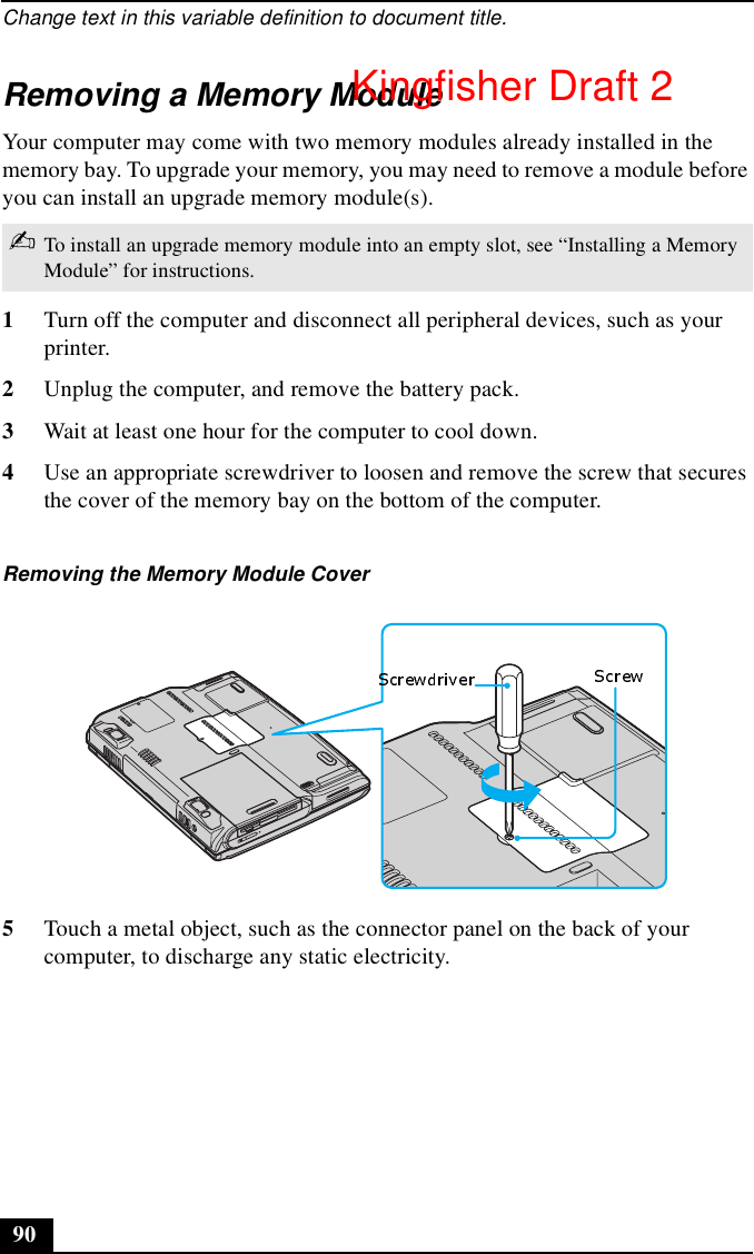 Change text in this variable definition to document title.90Removing a Memory ModuleYour computer may come with two memory modules already installed in the memory bay. To upgrade your memory, you may need to remove a module before you can install an upgrade memory module(s).1Turn off the computer and disconnect all peripheral devices, such as your printer.2Unplug the computer, and remove the battery pack.3Wait at least one hour for the computer to cool down.4Use an appropriate screwdriver to loosen and remove the screw that secures the cover of the memory bay on the bottom of the computer.5Touch a metal object, such as the connector panel on the back of your computer, to discharge any static electricity.✍To install an upgrade memory module into an empty slot, see “Installing a Memory Module” for instructions.Removing the Memory Module CoverKingfisher Draft 2
