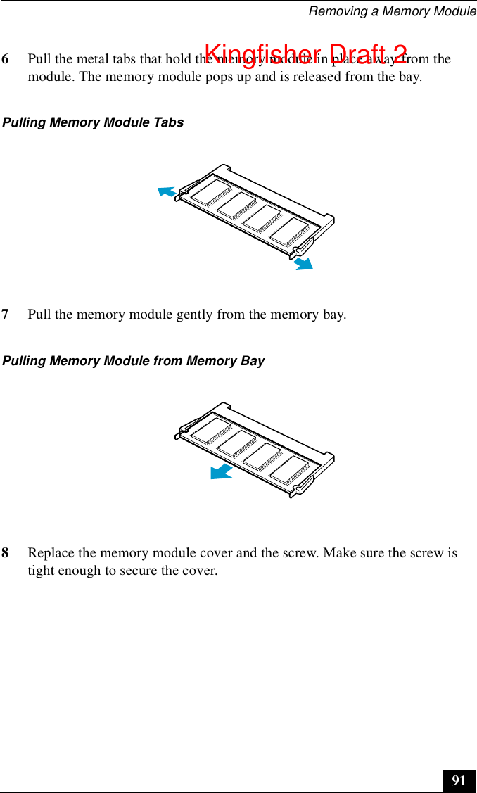 Removing a Memory Module916Pull the metal tabs that hold the memory module in place away from the module. The memory module pops up and is released from the bay.7Pull the memory module gently from the memory bay.8Replace the memory module cover and the screw. Make sure the screw is tight enough to secure the cover.Pulling Memory Module TabsPulling Memory Module from Memory BayKingfisher Draft 2