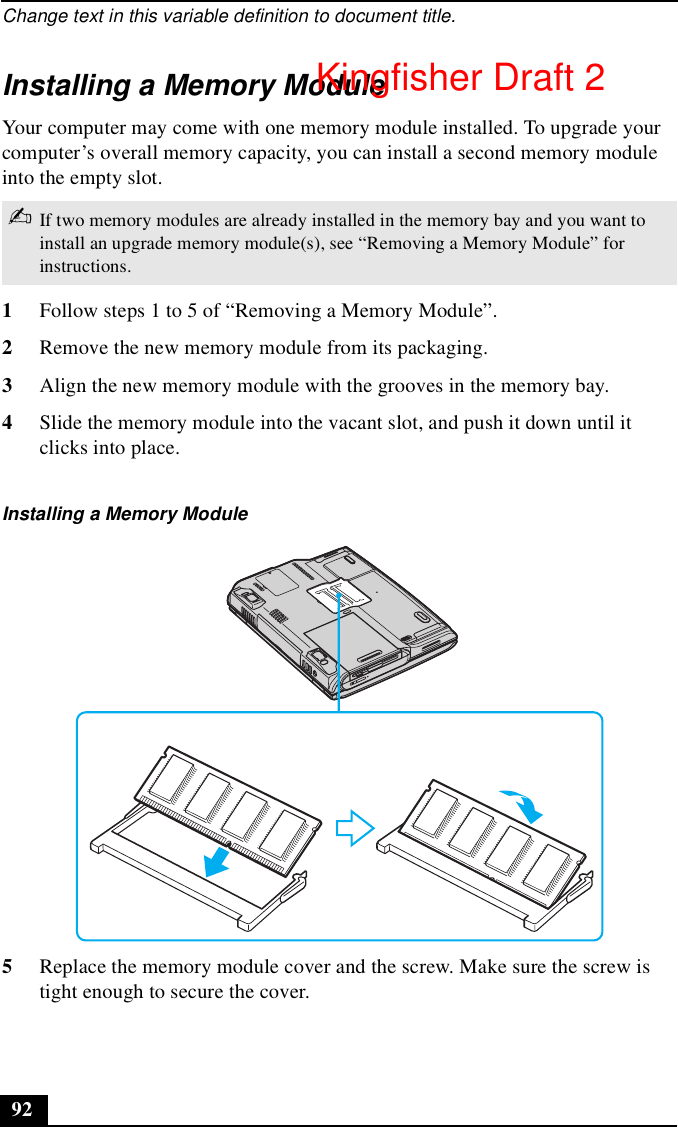 Change text in this variable definition to document title.92Installing a Memory ModuleYour computer may come with one memory module installed. To upgrade your computer’s overall memory capacity, you can install a second memory module into the empty slot. 1Follow steps 1 to 5 of “Removing a Memory Module”.2Remove the new memory module from its packaging.3Align the new memory module with the grooves in the memory bay.4Slide the memory module into the vacant slot, and push it down until it clicks into place.5Replace the memory module cover and the screw. Make sure the screw is tight enough to secure the cover.✍If two memory modules are already installed in the memory bay and you want to install an upgrade memory module(s), see “Removing a Memory Module” for instructions.Installing a Memory ModuleKingfisher Draft 2