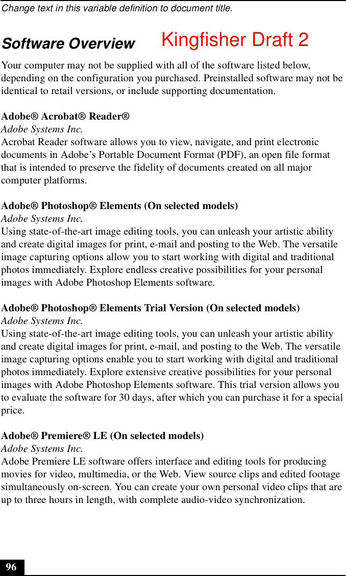 Change text in this variable definition to document title.96Software OverviewYour computer may not be supplied with all of the software listed below, depending on the configuration you purchased. Preinstalled software may not be identical to retail versions, or include supporting documentation.Adobe® Acrobat® Reader®Adobe Systems Inc.Acrobat Reader software allows you to view, navigate, and print electronic documents in Adobe’s Portable Document Format (PDF), an open file format that is intended to preserve the fidelity of documents created on all major computer platforms.Adobe® Photoshop® Elements (On selected models)Adobe Systems Inc.Using state-of-the-art image editing tools, you can unleash your artistic ability and create digital images for print, e-mail and posting to the Web. The versatile image capturing options allow you to start working with digital and traditional photos immediately. Explore endless creative possibilities for your personal images with Adobe Photoshop Elements software.Adobe® Photoshop® Elements Trial Version (On selected models)Adobe Systems Inc.Using state-of-the-art image editing tools, you can unleash your artistic ability and create digital images for print, e-mail, and posting to the Web. The versatile image capturing options enable you to start working with digital and traditional photos immediately. Explore extensive creative possibilities for your personal images with Adobe Photoshop Elements software. This trial version allows you to evaluate the software for 30 days, after which you can purchase it for a special price.Adobe® Premiere® LE (On selected models)Adobe Systems Inc.Adobe Premiere LE software offers interface and editing tools for producing movies for video, multimedia, or the Web. View source clips and edited footage simultaneously on-screen. You can create your own personal video clips that are up to three hours in length, with complete audio-video synchronization.Kingfisher Draft 2