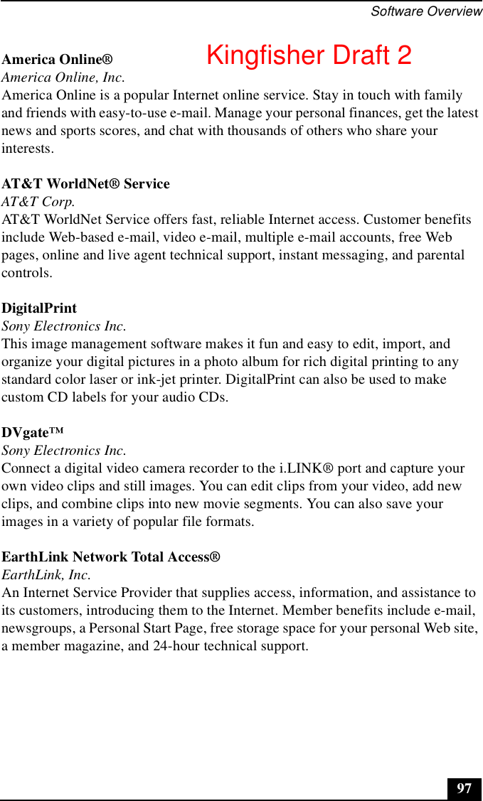 Software Overview97America Online®America Online, Inc.America Online is a popular Internet online service. Stay in touch with family and friends with easy-to-use e-mail. Manage your personal finances, get the latest news and sports scores, and chat with thousands of others who share your interests.AT&amp;T WorldNet® ServiceAT&amp;T Corp.AT&amp;T WorldNet Service offers fast, reliable Internet access. Customer benefits include Web-based e-mail, video e-mail, multiple e-mail accounts, free Web pages, online and live agent technical support, instant messaging, and parental controls.DigitalPrintSony Electronics Inc.This image management software makes it fun and easy to edit, import, and organize your digital pictures in a photo album for rich digital printing to any standard color laser or ink-jet printer. DigitalPrint can also be used to make custom CD labels for your audio CDs.DVgate™Sony Electronics Inc.Connect a digital video camera recorder to the i.LINK® port and capture your own video clips and still images. You can edit clips from your video, add new clips, and combine clips into new movie segments. You can also save your images in a variety of popular file formats.EarthLink Network Total Access®EarthLink, Inc.An Internet Service Provider that supplies access, information, and assistance to its customers, introducing them to the Internet. Member benefits include e-mail, newsgroups, a Personal Start Page, free storage space for your personal Web site, a member magazine, and 24-hour technical support.Kingfisher Draft 2