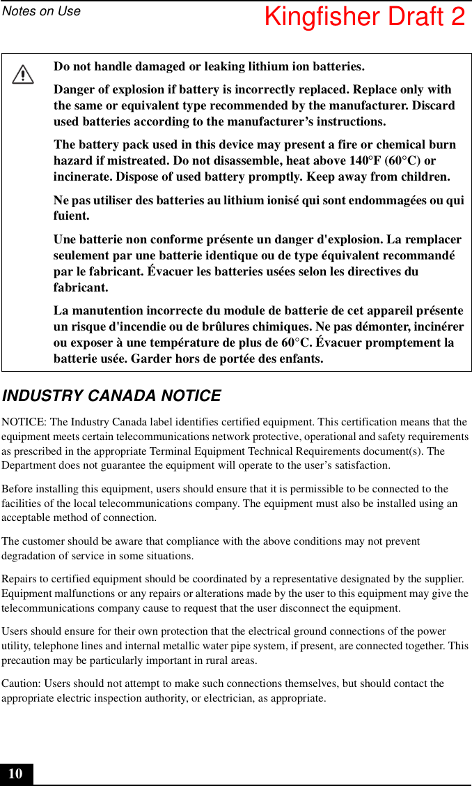 Notes on Use10INDUSTRY CANADA NOTICENOTICE: The Industry Canada label identifies certified equipment. This certification means that the equipment meets certain telecommunications network protective, operational and safety requirements as prescribed in the appropriate Terminal Equipment Technical Requirements document(s). The Department does not guarantee the equipment will operate to the user’s satisfaction.Before installing this equipment, users should ensure that it is permissible to be connected to the facilities of the local telecommunications company. The equipment must also be installed using an acceptable method of connection.The customer should be aware that compliance with the above conditions may not prevent degradation of service in some situations.Repairs to certified equipment should be coordinated by a representative designated by the supplier. Equipment malfunctions or any repairs or alterations made by the user to this equipment may give the telecommunications company cause to request that the user disconnect the equipment.Users should ensure for their own protection that the electrical ground connections of the power utility, telephone lines and internal metallic water pipe system, if present, are connected together. This precaution may be particularly important in rural areas.Caution: Users should not attempt to make such connections themselves, but should contact the appropriate electric inspection authority, or electrician, as appropriate.Do not handle damaged or leaking lithium ion batteries.Danger of explosion if battery is incorrectly replaced. Replace only with the same or equivalent type recommended by the manufacturer. Discard used batteries according to the manufacturer’s instructions.The battery pack used in this device may present a fire or chemical burn hazard if mistreated. Do not disassemble, heat above 140°F (60°C) or incinerate. Dispose of used battery promptly. Keep away from children.Ne pas utiliser des batteries au lithium ionisé qui sont endommagées ou qui fuient.Une batterie non conforme présente un danger d&apos;explosion. La remplacer seulement par une batterie identique ou de type équivalent recommandé par le fabricant. Évacuer les batteries usées selon les directives du fabricant.La manutention incorrecte du module de batterie de cet appareil présente un risque d&apos;incendie ou de brûlures chimiques. Ne pas démonter, incinérer ou exposer à une température de plus de 60°C. Évacuer promptement la batterie usée. Garder hors de portée des enfants.Kingfisher Draft 2