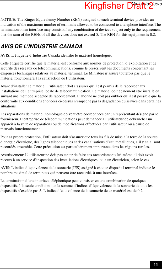 Notice to Users11NOTICE: The Ringer Equivalency Number (REN) assigned to each terminal device provides an indication of the maximum number of terminals allowed to be connected to a telephone interface. The termination on an interface may consist of any combination of devices subject only to the requirement that the sum of the RENs of all the devices does not exceed 5. The REN for this equipment is 0.2.AVIS DE L’INDUSTRIE CANADAAVIS: L’étiquette d’Industrie Canada identifie le matériel homologué.Cette étiquette certifie que le matériel est conforme aux normes de protection, d’exploitation et de sécurité des réseaux de télécommunications, comme le prescrivent les documents concernant les exigences techniques relatives au matériel terminal. Le Ministère n’assure toutefois pas que le matériel fonctionnera à la satisfaction de l’utilisateur.Avant d’installer ce matériel, l’utilisateur doit s’assurer qu’il est permis de le raccorder aux installations de l’entreprise locale de télécommunication. Le matériel doit également être installé en suivant une méthode acceptée de raccordement. L’abonné ne doit pas oublier qu’il est possible que la conformité aux conditions énoncées ci-dessus n’empêche pas la dégradation du service dans certaines situations.Les réparations de matériel homologué doivent être coordonnées par un représentant désigné par le fournisseur. L’entreprise de télécommunications peut demander à l’utilisateur de débrancher un appareil à la suite de réparations ou de modifications effectuées par l’utilisateur ou à cause de mauvais fonctionnement.Pour sa propre protection, l’utilisateur doit s’assurer que tous les fils de mise à la terre de la source d’énergie électrique, des lignes téléphoniques et des canalisations d’eau métalliques, s’il y en a, sont raccordés ensemble. Cette précaution est particulièrement importante dans les régions rurales.Avertissement: L’utilisateur ne doit pas tenter de faire ces raccordements lui-même; il doit avoir recours à un service d’inspection des installations électriques, ou à un électricien, selon le cas.AVIS: L’indice d’équivalence de la sonnerie (IES) assigné à chaque dispositif terminal indique le nombre maximal de terminaux qui peuvent être raccordés à une interface.La terminaison d’une interface téléphonique peut consister en une combination de quelques dispositifs, à la seule condition que la somme d’indices d’équivalence de la sonnerie de tous les dispositifs n’excède pas 5. L’indice d’équivalence de la sonnerie de ce matériel est de 0.2.Kingfisher Draft 2