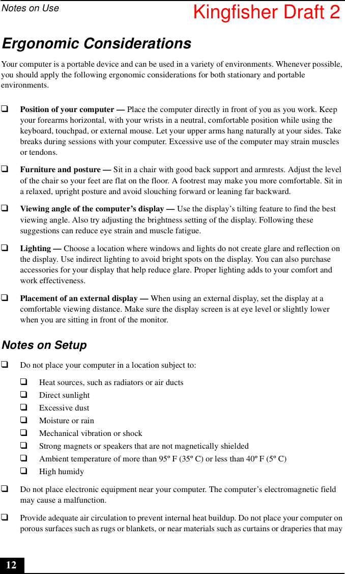 Notes on Use12Ergonomic ConsiderationsYour computer is a portable device and can be used in a variety of environments. Whenever possible, you should apply the following ergonomic considerations for both stationary and portable environments.❑Position of your computer — Place the computer directly in front of you as you work. Keep your forearms horizontal, with your wrists in a neutral, comfortable position while using the keyboard, touchpad, or external mouse. Let your upper arms hang naturally at your sides. Take breaks during sessions with your computer. Excessive use of the computer may strain muscles or tendons.❑Furniture and posture — Sit in a chair with good back support and armrests. Adjust the level of the chair so your feet are flat on the floor. A footrest may make you more comfortable. Sit in a relaxed, upright posture and avoid slouching forward or leaning far backward.❑Viewing angle of the computer’s display — Use the display’s tilting feature to find the best viewing angle. Also try adjusting the brightness setting of the display. Following these suggestions can reduce eye strain and muscle fatigue.❑Lighting — Choose a location where windows and lights do not create glare and reflection on the display. Use indirect lighting to avoid bright spots on the display. You can also purchase accessories for your display that help reduce glare. Proper lighting adds to your comfort and work effectiveness.❑Placement of an external display — When using an external display, set the display at a comfortable viewing distance. Make sure the display screen is at eye level or slightly lower when you are sitting in front of the monitor.Notes on Setup❑Do not place your computer in a location subject to:❑Heat sources, such as radiators or air ducts❑Direct sunlight❑Excessive dust❑Moisture or rain❑Mechanical vibration or shock❑Strong magnets or speakers that are not magnetically shielded❑Ambient temperature of more than 95º F (35º C) or less than 40º F (5º C)❑High humidy❑Do not place electronic equipment near your computer. The computer’s electromagnetic field may cause a malfunction.❑Provide adequate air circulation to prevent internal heat buildup. Do not place your computer on porous surfaces such as rugs or blankets, or near materials such as curtains or draperies that may Kingfisher Draft 2