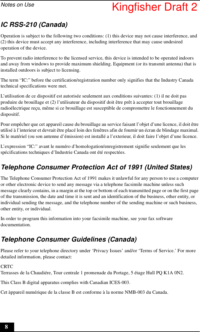 Notes on Use8IC RSS-210 (Canada)Operation is subject to the following two conditions: (1) this device may not cause interference, and (2) this device must accept any interference, including interference that may cause undesired operation of the device.To prevent radio interference to the licensed service, this device is intended to be operated indoors and away from windows to provide maximum shielding. Equipment (or its transmit antenna) that is installed outdoors is subject to licensing.The term “IC:” before the certification/registration number only signifies that the Industry Canada technical specifications were met. L’utilisation de ce dispositif est autorisée seulement aux conditions suivantes: (1) il ne doit pas produire de brouillage et (2) l’utilisateur du dispositif doit être prêt à accepter tout brouillage radioélectrique reçu, même si ce brouillage est susceptible de compromettre le fonctionnement du dispositif.Pour empêcher que cet appareil cause du brouillage au service faisant l’objet d’une licence, il doit être utilisé à l’interieur et devrait être placé loin des fenêtres afin de fournir un écran de blindage maximal. Si le matériel (ou son antenne d’émission) est installé a l’exterieur, il doit faire l’objet d’une licence.L’expression “IC:” avant le numéro d’homologation/enregistrement signifie seulement que les spécifications techniques d’Industrie Canada ont été respectées.Telephone Consumer Protection Act of 1991 (United States)The Telephone Consumer Protection Act of 1991 makes it unlawful for any person to use a computer or other electronic device to send any message via a telephone facsimile machine unless such message clearly contains, in a margin at the top or bottom of each transmitted page or on the first page of the transmission, the date and time it is sent and an identification of the business, other entity, or individual sending the message, and the telephone number of the sending machine or such business, other entity, or individual.In order to program this information into your facsimile machine, see your fax software documentation.Telephone Consumer Guidelines (Canada)Please refer to your telephone directory under ‘Privacy Issues’ and/or ‘Terms of Service.’ For more detailed information, please contact:CRTC Terrasses de la Chaudiére, Tour centrale 1 promenade du Portage, 5 étage Hull PQ K1A 0N2.This Class B digital apparatus complies with Canadian ICES-003.Cet àppareil numérique de la classe B est conforme à la norme NMB-003 du Canada.Kingfisher Draft 2
