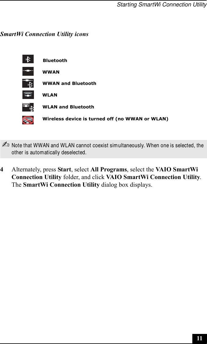 Starting SmartWi Connection Utility114Alternately, press Start, select All Programs, select the VAI O  S m a rt Wi  Connection Utility folder, and click VAIO SmartWi Connection Utility. The SmartWi Connection Utility dialog box displays.SmartWi Connection Utility icons✍Note that WWAN and WLAN cannot coexist simultaneously. When one is selected, the other is automatically deselected.BluetoothWireless device is turned off (no WWAN or WLAN)WLANWWANWWAN and BluetoothWLAN and Bluetooth