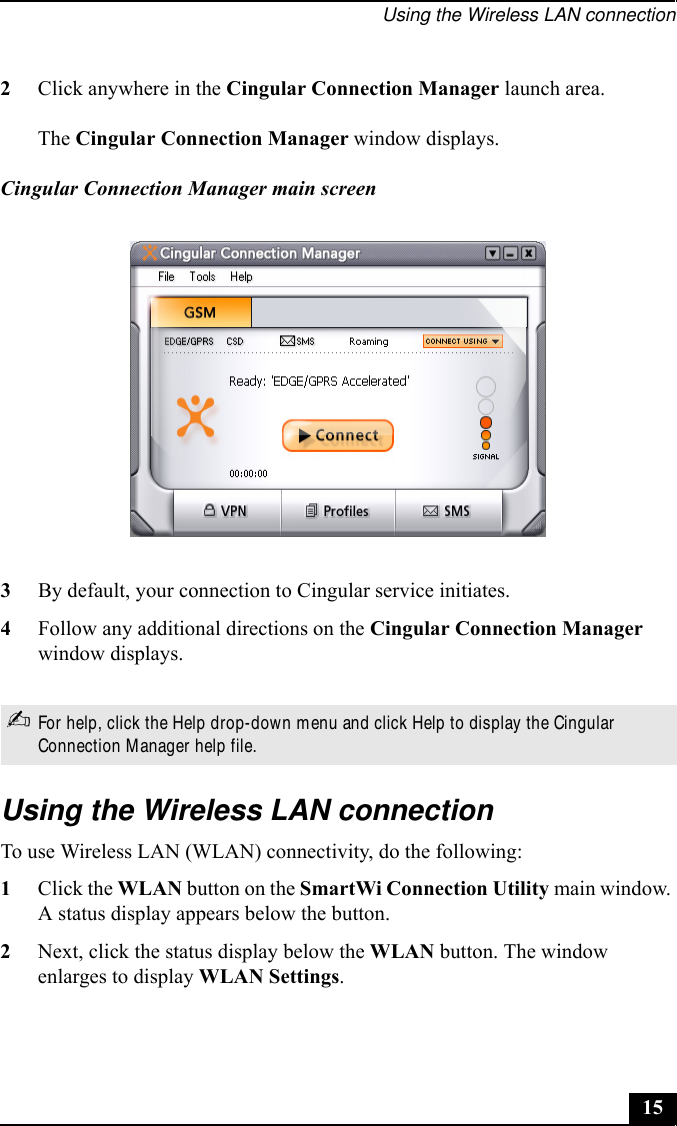 Using the Wireless LAN connection153By default, your connection to Cingular service initiates.4Follow any additional directions on the Cingular Connection Manager window displays.Using the Wireless LAN connectionTo use Wireless LAN (WLAN) connectivity, do the following:1Click the WLAN button on the SmartWi Connection Utility main window. A status display appears below the button. 2Next, click the status display below the WLAN button. The window enlarges to display WLAN Settings. 2Click anywhere in the Cingular Connection Manager launch area.The Cingular Connection Manager window displays.Cingular Connection Manager main screen✍For help, click the Help drop-down menu and click Help to display the Cingular Connection Manager help file.
