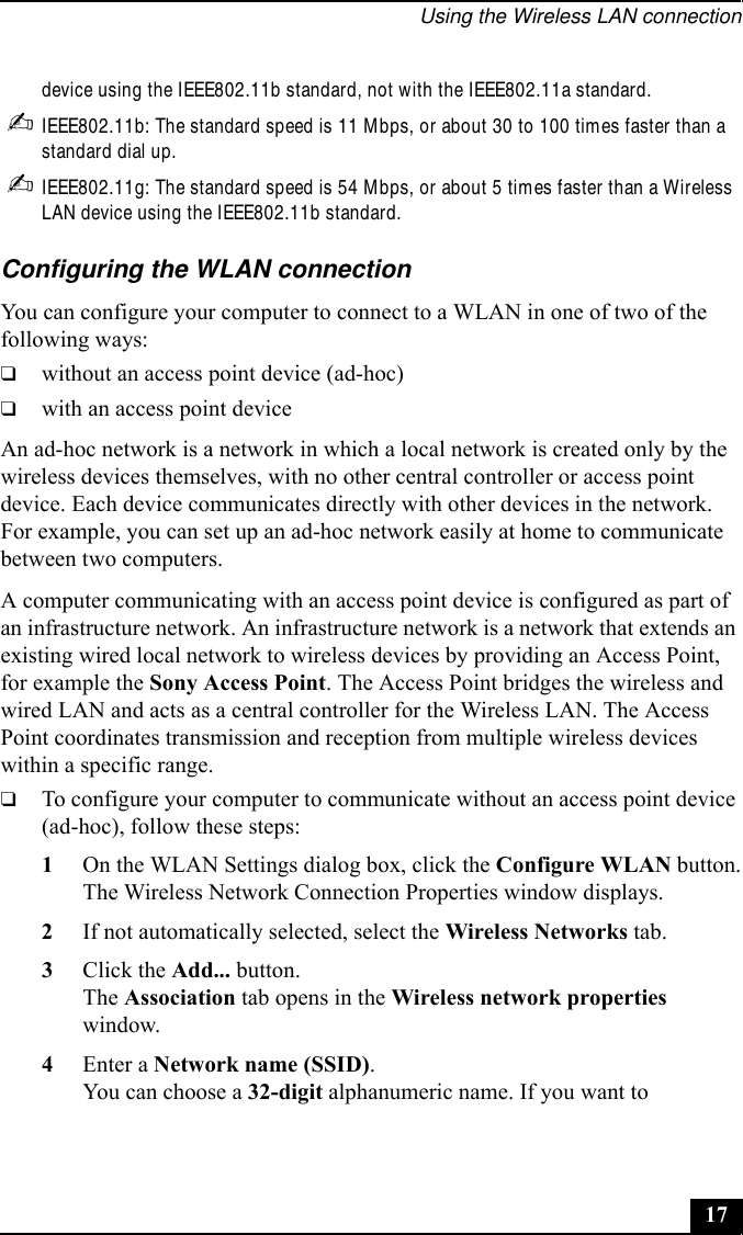 Using the Wireless LAN connection17device using the IEEE802.11b standard, not with the IEEE802.11a standard.✍IEEE802.11b: The standard speed is 11 Mbps, or about 30 to 100 times faster than a standard dial up.✍IEEE802.11g: The standard speed is 54 Mbps, or about 5 times faster than a Wireless LAN device using the IEEE802.11b standard.Configuring the WLAN connectionYou can configure your computer to connect to a WLAN in one of two of the following ways:❑without an access point device (ad-hoc)❑with an access point deviceAn ad-hoc network is a network in which a local network is created only by the wireless devices themselves, with no other central controller or access point device. Each device communicates directly with other devices in the network. For example, you can set up an ad-hoc network easily at home to communicate between two computers.A computer communicating with an access point device is configured as part of an infrastructure network. An infrastructure network is a network that extends an existing wired local network to wireless devices by providing an Access Point, for example the Sony Access Point. The Access Point bridges the wireless and wired LAN and acts as a central controller for the Wireless LAN. The Access Point coordinates transmission and reception from multiple wireless devices within a specific range.❑To configure your computer to communicate without an access point device (ad-hoc), follow these steps:1On the WLAN Settings dialog box, click the Configure WLAN button.The Wireless Network Connection Properties window displays.2If not automatically selected, select the Wireless Networks tab.3Click the Add... button.The Association tab opens in the Wireless network properties window.4Enter a Network name (SSID).You can choose a 32-digit alphanumeric name. If you want to 