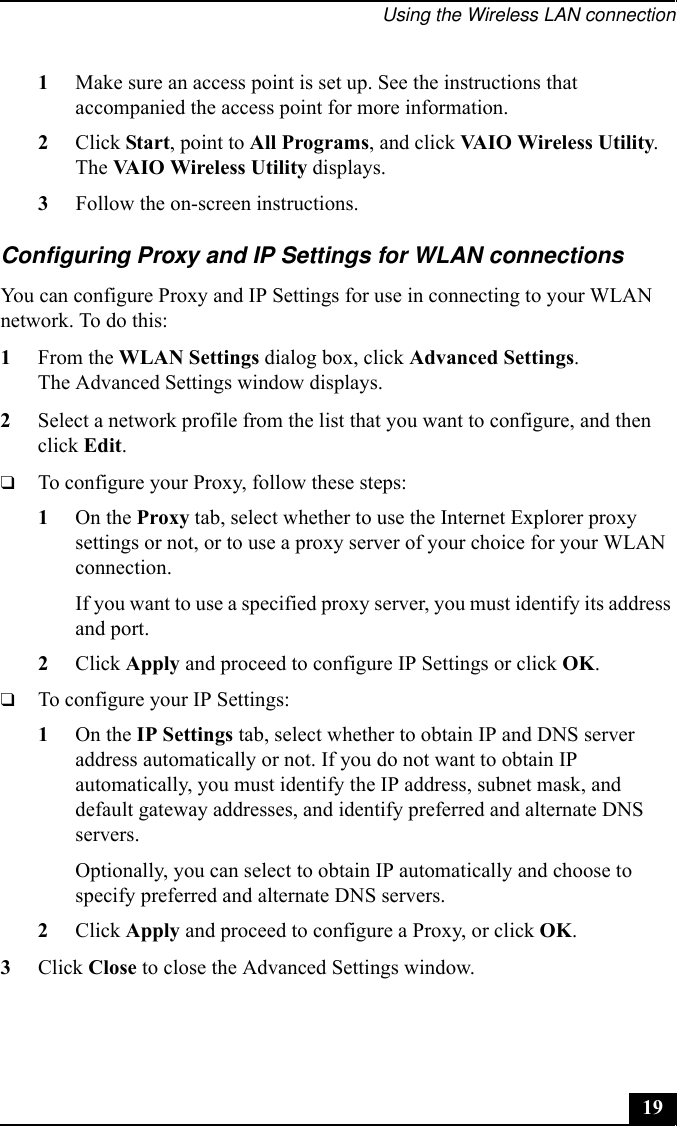Using the Wireless LAN connection191Make sure an access point is set up. See the instructions that accompanied the access point for more information.2Click Start, point to All Programs, and click VAIO Wireless Utility.The VAIO Wireless Utility displays.3Follow the on-screen instructions.Configuring Proxy and IP Settings for WLAN connectionsYou can configure Proxy and IP Settings for use in connecting to your WLAN network. To do this:1From the WLAN Settings dialog box, click Advanced Settings.The Advanced Settings window displays.2Select a network profile from the list that you want to configure, and then click Edit.❑To configure your Proxy, follow these steps:1On the Proxy tab, select whether to use the Internet Explorer proxy settings or not, or to use a proxy server of your choice for your WLAN connection.If you want to use a specified proxy server, you must identify its address and port.2Click Apply and proceed to configure IP Settings or click OK.❑To configure your IP Settings:1On the IP Settings tab, select whether to obtain IP and DNS server address automatically or not. If you do not want to obtain IP automatically, you must identify the IP address, subnet mask, and default gateway addresses, and identify preferred and alternate DNS servers.Optionally, you can select to obtain IP automatically and choose to specify preferred and alternate DNS servers.2Click Apply and proceed to configure a Proxy, or click OK.3Click Close to close the Advanced Settings window.
