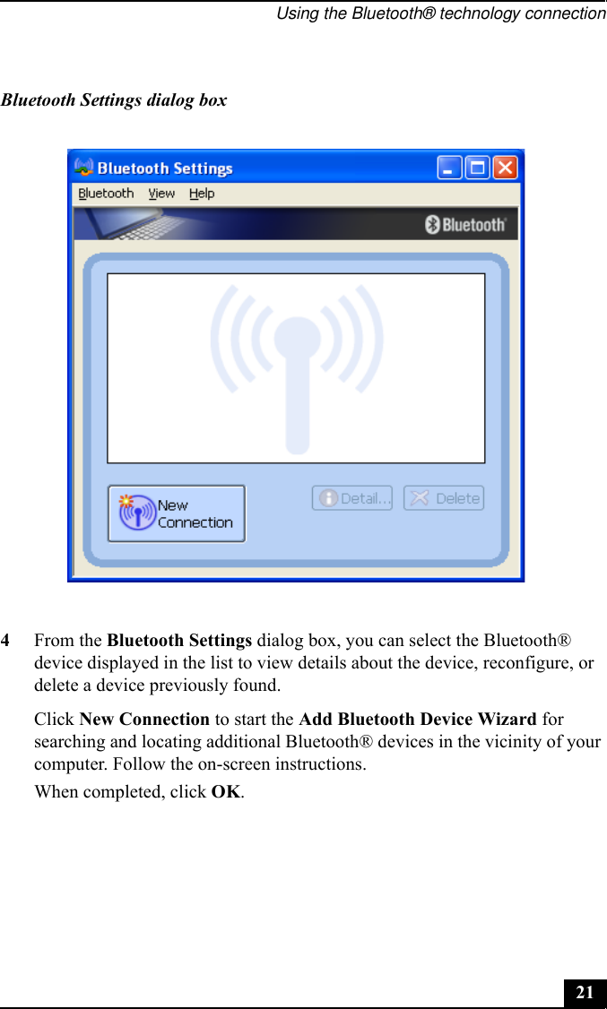 Using the Bluetooth® technology connection214From the Bluetooth Settings dialog box, you can select the Bluetooth® device displayed in the list to view details about the device, reconfigure, or delete a device previously found.Click New Connection to start the Add Bluetooth Device Wizard for searching and locating additional Bluetooth® devices in the vicinity of your computer. Follow the on-screen instructions.When completed, click OK.Bluetooth Settings dialog box