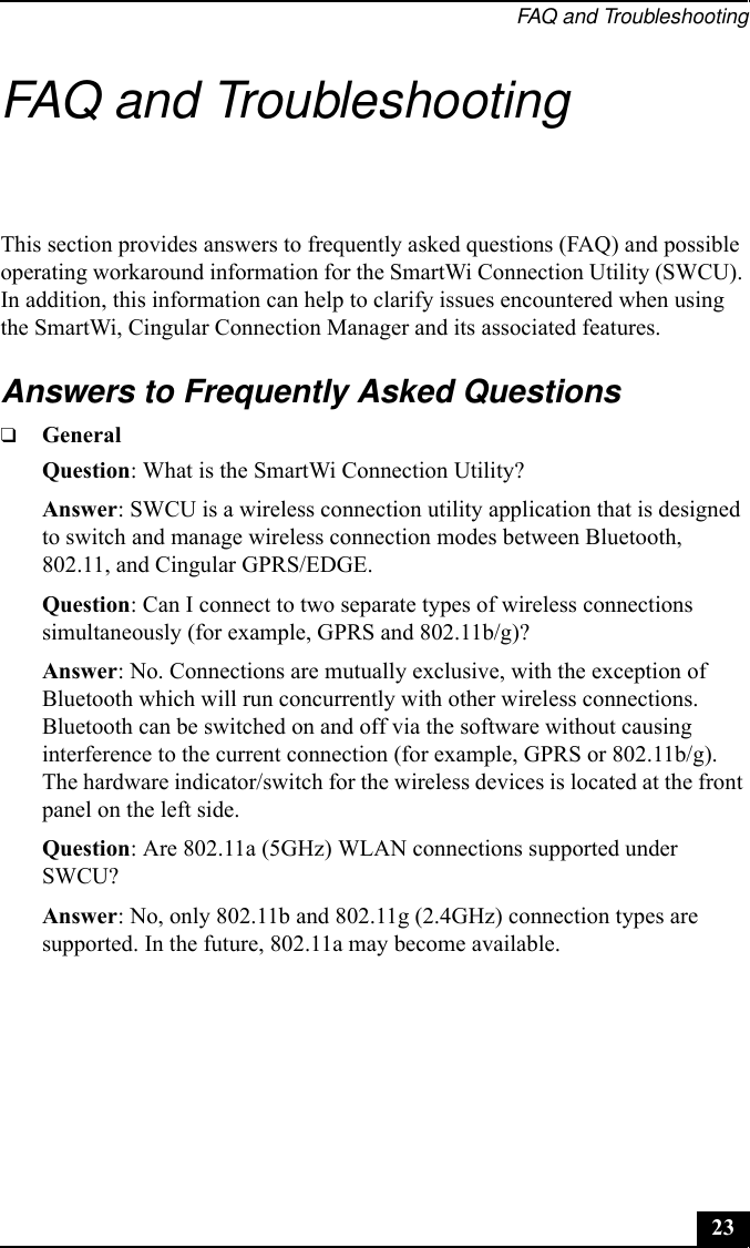 FAQ and Troubleshooting23FAQ and TroubleshootingThis section provides answers to frequently asked questions (FAQ) and possible operating workaround information for the SmartWi Connection Utility (SWCU). In addition, this information can help to clarify issues encountered when using the SmartWi, Cingular Connection Manager and its associated features.Answers to Frequently Asked Questions❑GeneralQuestion: What is the SmartWi Connection Utility?Answer: SWCU is a wireless connection utility application that is designed to switch and manage wireless connection modes between Bluetooth, 802.11, and Cingular GPRS/EDGE.Question: Can I connect to two separate types of wireless connections simultaneously (for example, GPRS and 802.11b/g)?Answer: No. Connections are mutually exclusive, with the exception of Bluetooth which will run concurrently with other wireless connections. Bluetooth can be switched on and off via the software without causing interference to the current connection (for example, GPRS or 802.11b/g). The hardware indicator/switch for the wireless devices is located at the front panel on the left side.Question: Are 802.11a (5GHz) WLAN connections supported under SWCU?Answer: No, only 802.11b and 802.11g (2.4GHz) connection types are supported. In the future, 802.11a may become available.