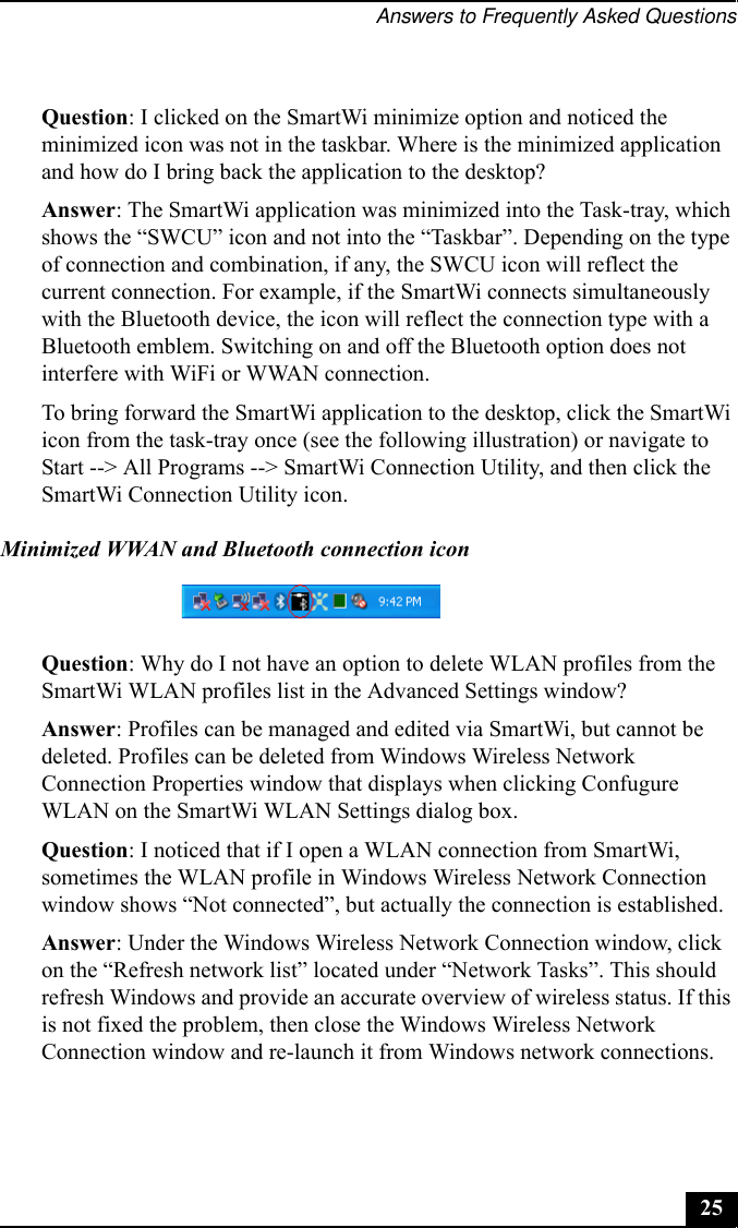 Answers to Frequently Asked Questions25Question: I clicked on the SmartWi minimize option and noticed the minimized icon was not in the taskbar. Where is the minimized application and how do I bring back the application to the desktop?Answer: The SmartWi application was minimized into the Task-tray, which shows the “SWCU” icon and not into the “Taskbar”. Depending on the type of connection and combination, if any, the SWCU icon will reflect the current connection. For example, if the SmartWi connects simultaneously with the Bluetooth device, the icon will reflect the connection type with a Bluetooth emblem. Switching on and off the Bluetooth option does not interfere with WiFi or WWAN connection.To bring forward the SmartWi application to the desktop, click the SmartWi icon from the task-tray once (see the following illustration) or navigate to Start --&gt; All Programs --&gt; SmartWi Connection Utility, and then click the SmartWi Connection Utility icon.Minimized WWAN and Bluetooth connection iconQuestion: Why do I not have an option to delete WLAN profiles from the SmartWi WLAN profiles list in the Advanced Settings window?Answer: Profiles can be managed and edited via SmartWi, but cannot be deleted. Profiles can be deleted from Windows Wireless Network Connection Properties window that displays when clicking Confugure WLAN on the SmartWi WLAN Settings dialog box.Question: I noticed that if I open a WLAN connection from SmartWi, sometimes the WLAN profile in Windows Wireless Network Connection window shows “Not connected”, but actually the connection is established. Answer: Under the Windows Wireless Network Connection window, click on the “Refresh network list” located under “Network Tasks”. This should refresh Windows and provide an accurate overview of wireless status. If this is not fixed the problem, then close the Windows Wireless Network Connection window and re-launch it from Windows network connections.