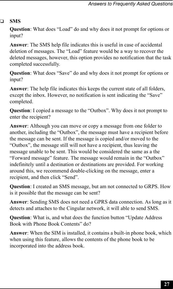 Answers to Frequently Asked Questions27❑SMSQuestion: What does “Load” do and why does it not prompt for options or input?Answer: The SMS help file indicates this is useful in case of accidental deletion of messages. The “Load” feature would be a way to recover the deleted messages, however, this option provides no notification that the task completed successfully.Question: What does “Save” do and why does it not prompt for options or input?Answer: The help file indicates this keeps the current state of all folders, except the inbox. However, no notification is sent indicating the “Save” completed.Question: I copied a message to the “Outbox”. Why does it not prompt to enter the recipient?Answer: Although you can move or copy a message from one folder to another, including the “Outbox”, the message must have a recipient before the message can be sent. If the message is copied and/or moved to the “Outbox”, the message still will not have a recipient, thus leaving the message unable to be sent. This would be considered the same as a the “Forward message” feature. The message would remain in the “Outbox” indefinitely until a destination or destinations are provided. For working around this, we recommend double-clicking on the message, enter a recipient, and then click “Send”.Question: I created an SMS message, but am not connected to GRPS. How is it possible that the message can be sent?Answer: Sending SMS does not need a GPRS data connection. As long as it detects and attaches to the Cingular network, it will able to send SMS.Question: What is, and what does the function button “Update Address Book with Phone Book Contents” do?Answer: When the SIM is installed, it contains a built-in phone book, which when using this feature, allows the contents of the phone book to be incorporated into the address book.