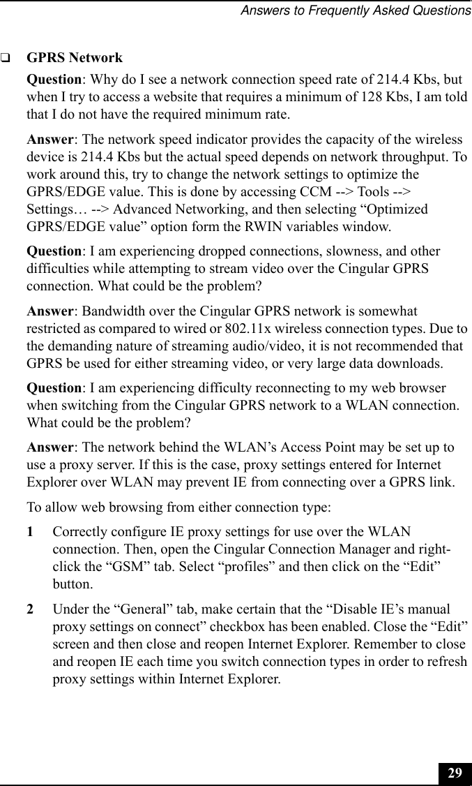 Answers to Frequently Asked Questions29❑GPRS NetworkQuestion: Why do I see a network connection speed rate of 214.4 Kbs, but when I try to access a website that requires a minimum of 128 Kbs, I am told that I do not have the required minimum rate.Answer: The network speed indicator provides the capacity of the wireless device is 214.4 Kbs but the actual speed depends on network throughput. To work around this, try to change the network settings to optimize the GPRS/EDGE value. This is done by accessing CCM --&gt; Tools --&gt; Settings… --&gt; Advanced Networking, and then selecting “Optimized GPRS/EDGE value” option form the RWIN variables window.Question: I am experiencing dropped connections, slowness, and other difficulties while attempting to stream video over the Cingular GPRS connection. What could be the problem?Answer: Bandwidth over the Cingular GPRS network is somewhat restricted as compared to wired or 802.11x wireless connection types. Due to the demanding nature of streaming audio/video, it is not recommended that GPRS be used for either streaming video, or very large data downloads.Question: I am experiencing difficulty reconnecting to my web browser when switching from the Cingular GPRS network to a WLAN connection. What could be the problem?Answer: The network behind the WLAN’s Access Point may be set up to use a proxy server. If this is the case, proxy settings entered for Internet Explorer over WLAN may prevent IE from connecting over a GPRS link.To allow web browsing from either connection type:1Correctly configure IE proxy settings for use over the WLAN connection. Then, open the Cingular Connection Manager and right-click the “GSM” tab. Select “profiles” and then click on the “Edit” button.2Under the “General” tab, make certain that the “Disable IE’s manual proxy settings on connect” checkbox has been enabled. Close the “Edit” screen and then close and reopen Internet Explorer. Remember to close and reopen IE each time you switch connection types in order to refresh proxy settings within Internet Explorer.