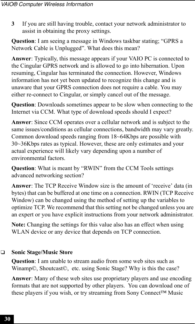 VAIO® Computer Wireless Information303If you are still having trouble, contact your network administrator to assist in obtaining the proxy settings.Question: I am seeing a message in Windows taskbar stating; “GPRS a Network Cable is Unplugged”. What does this mean?Answer: Typically, this message appears if your VAIO PC is connected to the Cingular GPRS network and is allowed to go into hibernation. Upon resuming, Cingular has terminated the connection. However, Windows information has not yet been updated to recognize this change and is unaware that your GPRS connection does not require a cable. You may either re-connect to Cingular, or simply cancel out of the message.Question: Downloads sometimes appear to be slow when connecting to the Internet via CCM. What type of download speeds should I expect?Answer: Since CCM operates over a cellular network and is subject to the same issues/conditions as cellular connections, bandwidth may vary greatly. Common download speeds ranging from 18~64Kbps are possible with 30~36Kbps rates as typical. However, these are only estimates and your actual experience will likely vary depending upon a number of environmental factors.Question: What is meant by “RWIN” from the CCM Tools settings advanced networking section?Answer: The TCP Receive Window size is the amount of ‘receive’ data (in bytes) that can be buffered at one time on a connection. RWIN (TCP Receive Window) can be changed using the method of setting up the variables to optimize TCP. We recommend that this setting not be changed unless you are an expert or you have explicit instructions from your network administrator.Note: Changing the settings for this value also has an effect when using WLAN device or any device that depends on TCP connection.❑Sonic Stage/Music StoreQuestion: I am unable to stream audio from some web sites such as Winamp©, Shoutcast©,  etc. using Sonic Stage? Why is this the case?Answer: Many of these web sites use proprietary players and use encoding formats that are not supported by other players.  You can download one of these players if you wish, or try streaming from Sony Connect™ Music 