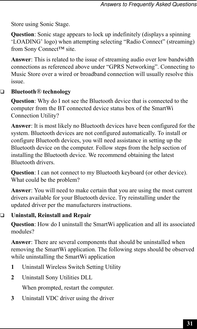 Answers to Frequently Asked Questions31Store using Sonic Stage.Question: Sonic stage appears to lock up indefinitely (displays a spinning ‘LOADING’ logo) when attempting selecting “Radio Connect” (streaming) from Sony Connect™ site.Answer: This is related to the issue of streaming audio over low bandwidth connections as referenced above under “GPRS Networking”. Connecting to Music Store over a wired or broadband connection will usually resolve this issue.❑Bluetooth® technologyQuestion: Why do I not see the Bluetooth device that is connected to the computer from the BT connected device status box of the SmartWi Connection Utility?Answer: It is most likely no Bluetooth devices have been configured for the system. Bluetooth devices are not configured automatically. To install or configure Bluetooth devices, you will need assistance in setting up the Bluetooth device on the computer. Follow steps from the help section of installing the Bluetooth device. We recommend obtaining the latest Bluetooth drivers.Question: I can not connect to my Bluetooth keyboard (or other device). What could be the problem?Answer: You will need to make certain that you are using the most current drivers available for your Bluetooth device. Try reinstalling under the updated driver per the manufacturers instructions.❑Uninstall, Reinstall and RepairQuestion: How do I uninstall the SmartWi application and all its associated modules?Answer: There are several components that should be uninstalled when removing the SmartWi application. The following steps should be observed while uninstalling the SmartWi application1Uninstall Wireless Switch Setting Utility2Uninstall Sony Utilities DLLWhen prompted, restart the computer.3Uninstall VDC driver using the driver