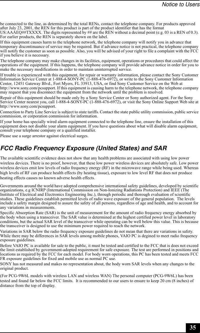 Notice to Users35be connected to the line, as determined by the total RENs, contact the telephone company. For products approved after July 23, 2001, the REN for this product is part of the product identifier that has the format US:AAAEQ##TXXXX. The digits represented by ## are the REN without a decimal point (e.g. 03 is a REN of 0.3). For earlier products, the REN is separately shown on the label.If this equipment causes harm to the telephone network, the telephone company will notify you in advance that temporary discontinuance of service may be required. But if advance notice is not practical, the telephone company will notify the customer as soon as possible. Also, you will be advised of your right to file a complaint with the FCC if you believe it is necessary.The telephone company may make changes in its facilities, equipment, operations or procedures that could affect the operations of the equipment. If this happens, the telephone company will provide advance notice in order for you to make the necessary modifications in order to maintain uninterrupted service.If trouble is experienced with this equipment, for repair or warranty information, please contact the Sony Customer Information Service Center at 1-888-4-SONY-PC (1-888-476-6972), or write to the Sony Customer Information Center, 12451 Gateway Blvd., Fort Myers, FL 33913, USA, or find Sony Customer Service on the Web at http://www.sony.com/pcsupport. If this equipment is causing harm to the telephone network, the telephone company may request that you disconnect the equipment from the network until the problem is resolved.Repair of this equipment should be made only by a Sony Service Center or Sony authorized agent. For the Sony Service Center nearest you, call 1-888-4-SONY-PC (1-888-476-6972), or visit the Sony Online Support Web site at http://www.sony.com/pcsupport.Connection to Party Line Service is subject to state tariffs. Contact the state public utility commission, public service commission, or corporation commission for information.If your home has specially wired alarm equipment connected to the telephone line, ensure the installation of this equipment does not disable your alarm equipment. If you have questions about what will disable alarm equipment, consult your telephone company or a qualified installer.Please use a surge arrestor against electrical surges.FCC Radio Frequency Exposure (United States) and SARThe available scientific evidence does not show that any health problems are associated with using low power wireless devices. There is no proof, however, that these low power wireless devices are absolutely safe. Low power wireless devices emit low levels of radio frequency energy (RF) in the microwave range while being used. Whereas high levels of RF can produce health effects (by heating tissue), exposure to low level RF that does not produce heating effects causes no known adverse health effects. Governments around the world have adopted comprehensive international safety guidelines, developed by scientific organizations, e.g ICNIRP (International Commission on Non-Ionizing Radiations Protection) and IEEE (The Institute of Electrical and Electronics Engineering Inc.), through periodic and thorough evaluation of scientific studies. These guidelines establish permitted levels of radio wave exposure of the general population.  The levels include a safety margin designed to assure the safety of all persons, regardless of age and health, and to account for any variations in measurements.Specific Absorption Rate (SAR) is the unit of measurement for the amount of radio frequency energy absorbed by the body when using a transceiver. The SAR value is determined at the highest certified power level in laboratory conditions, but the actual SAR level of the transceiver while operating can be well below this value. This is because the transceiver is designed to use the minimum power required to reach the network.Variations in SAR below the radio frequency exposure guidelines do not mean that there are variations in safety. While there may be differences in SAR levels among mobile phones, VAIO PC is degined to meet radio frequency exposure guidelines.Before VAIO PC is available for sale to the public, it must be tested and certified to the FCC that is does not exceed the limit established by government-adopted requirement for safe exposure. The test are performed in positions and locations as required by the FCC for each model. For body worn operations, this PC has been tested and meets FCC FR exposure guidelines for fixed and mobile use as normal PC use. SONY has not measured and makes no representation about, the body worn SAR levels when any changes to the original product.(For PCG-9W6L models with wireless LAN and wireless WAN) The personal computer (PCG-9W6L) has been tested and found far below the FCC limits.  It is recommended to our users to ensure to keep 20 cm (8 inches) of distance from the top of display.