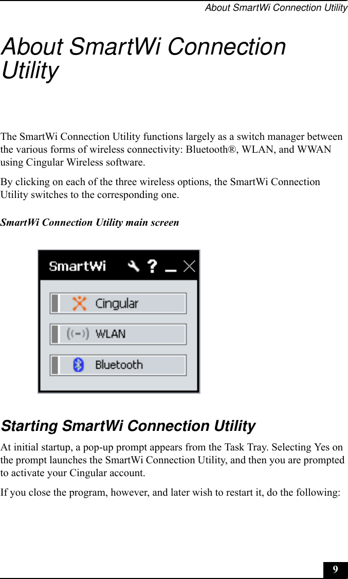 About SmartWi Connection Utility9About SmartWi Connection UtilityThe SmartWi Connection Utility functions largely as a switch manager between the various forms of wireless connectivity: Bluetooth®, WLAN, and WWAN using Cingular Wireless software.By clicking on each of the three wireless options, the SmartWi Connection Utility switches to the corresponding one.Starting SmartWi Connection UtilityAt initial startup, a pop-up prompt appears from the Task Tray. Selecting Yes on the prompt launches the SmartWi Connection Utility, and then you are prompted to activate your Cingular account.If you close the program, however, and later wish to restart it, do the following:SmartWi Connection Utility main screen