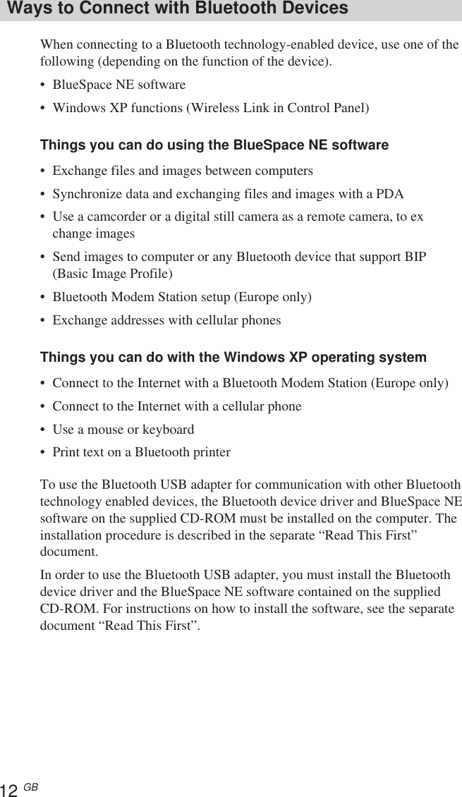 12 GBWays to Connect with Bluetooth DevicesWhen connecting to a Bluetooth technology-enabled device, use one of thefollowing (depending on the function of the device).•BlueSpace NE software•Windows XP functions (Wireless Link in Control Panel)Things you can do using the BlueSpace NE software•Exchange files and images between computers•Synchronize data and exchanging files and images with a PDA•Use a camcorder or a digital still camera as a remote camera, to exchange images•Send images to computer or any Bluetooth device that support BIP(Basic Image Profile)•Bluetooth Modem Station setup (Europe only)•Exchange addresses with cellular phonesThings you can do with the Windows XP operating system•Connect to the Internet with a Bluetooth Modem Station (Europe only)•Connect to the Internet with a cellular phone•Use a mouse or keyboard•Print text on a Bluetooth printerTo use the Bluetooth USB adapter for communication with other Bluetoothtechnology enabled devices, the Bluetooth device driver and BlueSpace NEsoftware on the supplied CD-ROM must be installed on the computer. Theinstallation procedure is described in the separate “Read This First”document.In order to use the Bluetooth USB adapter, you must install the Bluetoothdevice driver and the BlueSpace NE software contained on the suppliedCD-ROM. For instructions on how to install the software, see the separatedocument “Read This First”.