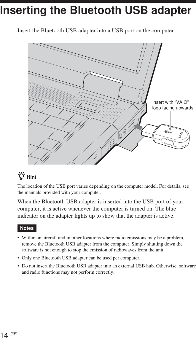 14 GBInserting the Bluetooth USB adapterInsert the Bluetooth USB adapter into a USB port on the computer.z HintThe location of the USB port varies depending on the computer model. For details, seethe manuals provided with your computer.When the Bluetooth USB adapter is inserted into the USB port of yourcomputer, it is active whenever the computer is turned on. The blueindicator on the adapter lights up to show that the adapter is active.Notes•Within an aircraft and in other locations where radio emissions may be a problem,remove the Bluetooth USB adapter from the computer. Simply shutting down thesoftware is not enough to stop the emission of radiowaves from the unit.•Only one Bluetooth USB adapter can be used per computer.•Do not insert the Bluetooth USB adapter into an external USB hub. Otherwise, softwareand radio functions may not perform correctly.Insert with “VAIO”logo facing upwards.