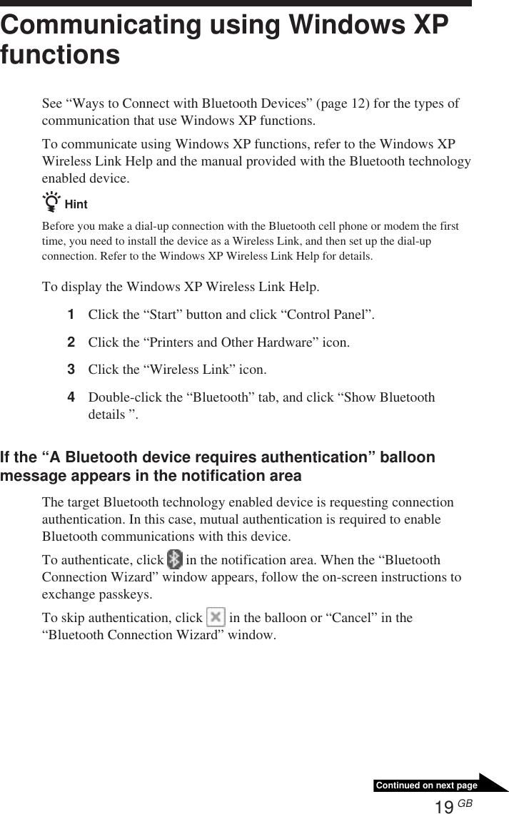 19 GBContinued on next pageCommunicating using Windows XPfunctionsSee “Ways to Connect with Bluetooth Devices” (page 12) for the types ofcommunication that use Windows XP functions.To communicate using Windows XP functions, refer to the Windows XPWireless Link Help and the manual provided with the Bluetooth technologyenabled device.z HintBefore you make a dial-up connection with the Bluetooth cell phone or modem the firsttime, you need to install the device as a Wireless Link, and then set up the dial-upconnection. Refer to the Windows XP Wireless Link Help for details.To display the Windows XP Wireless Link Help.1Click the “Start” button and click “Control Panel”.2Click the “Printers and Other Hardware” icon.3Click the “Wireless Link” icon.4Double-click the “Bluetooth” tab, and click “Show Bluetoothdetails ”.If the “A Bluetooth device requires authentication” balloonmessage appears in the notification areaThe target Bluetooth technology enabled device is requesting connectionauthentication. In this case, mutual authentication is required to enableBluetooth communications with this device.To authenticate, click   in the notification area. When the “BluetoothConnection Wizard” window appears, follow the on-screen instructions toexchange passkeys.To skip authentication, click   in the balloon or “Cancel” in the“Bluetooth Connection Wizard” window.