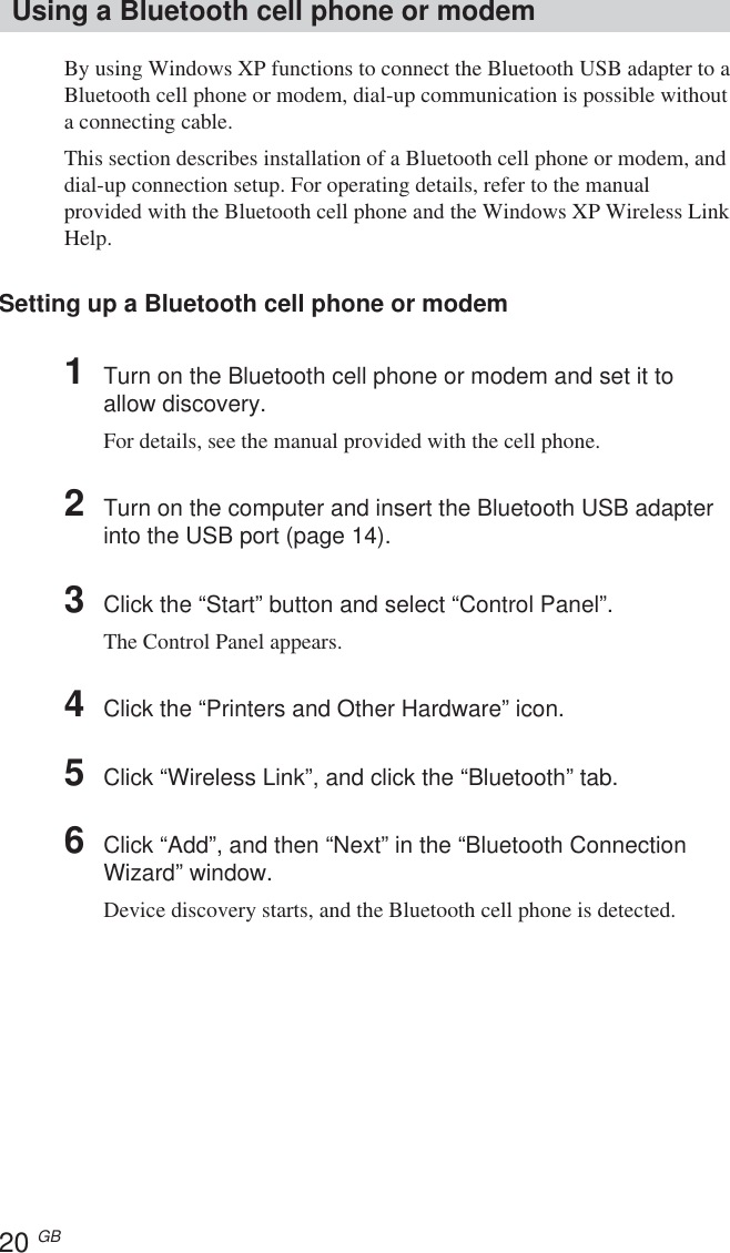 20 GBUsing a Bluetooth cell phone or modemBy using Windows XP functions to connect the Bluetooth USB adapter to aBluetooth cell phone or modem, dial-up communication is possible withouta connecting cable.This section describes installation of a Bluetooth cell phone or modem, anddial-up connection setup. For operating details, refer to the manualprovided with the Bluetooth cell phone and the Windows XP Wireless LinkHelp.Setting up a Bluetooth cell phone or modem1Turn on the Bluetooth cell phone or modem and set it toallow discovery.For details, see the manual provided with the cell phone.2Turn on the computer and insert the Bluetooth USB adapterinto the USB port (page 14).3Click the “Start” button and select “Control Panel”.The Control Panel appears.4Click the “Printers and Other Hardware” icon.5Click “Wireless Link”, and click the “Bluetooth” tab.6Click “Add”, and then “Next” in the “Bluetooth ConnectionWizard” window.Device discovery starts, and the Bluetooth cell phone is detected.