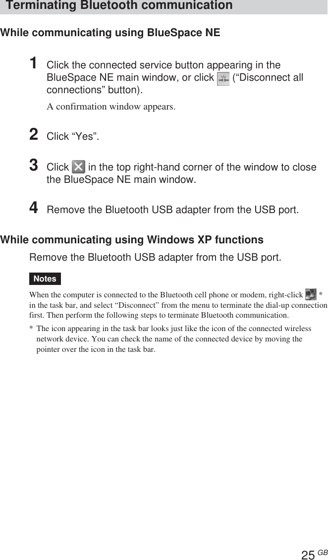 25 GBTerminating Bluetooth communicationWhile communicating using BlueSpace NE1Click the connected service button appearing in theBlueSpace NE main window, or click   (“Disconnect allconnections” button).A confirmation window appears.2Click “Yes”.3Click   in the top right-hand corner of the window to closethe BlueSpace NE main window.4Remove the Bluetooth USB adapter from the USB port.While communicating using Windows XP functionsRemove the Bluetooth USB adapter from the USB port.NotesWhen the computer is connected to the Bluetooth cell phone or modem, right-click   *in the task bar, and select “Disconnect” from the menu to terminate the dial-up connectionfirst. Then perform the following steps to terminate Bluetooth communication.* The icon appearing in the task bar looks just like the icon of the connected wirelessnetwork device. You can check the name of the connected device by moving thepointer over the icon in the task bar.