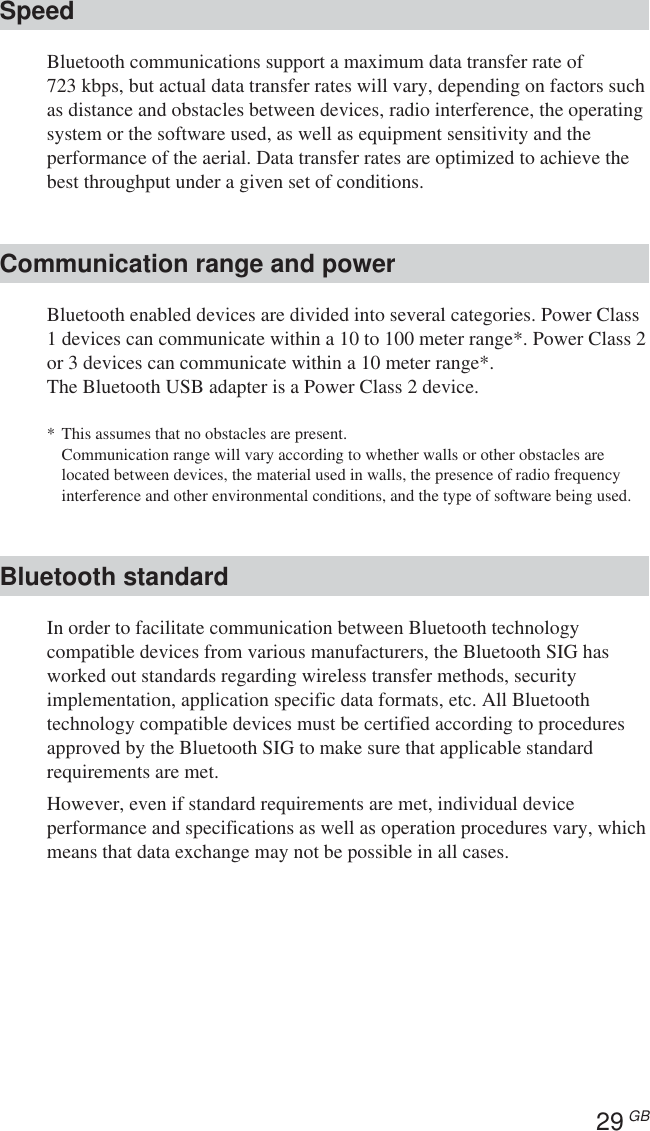 29 GBSpeedBluetooth communications support a maximum data transfer rate of723 kbps, but actual data transfer rates will vary, depending on factors suchas distance and obstacles between devices, radio interference, the operatingsystem or the software used, as well as equipment sensitivity and theperformance of the aerial. Data transfer rates are optimized to achieve thebest throughput under a given set of conditions.Communication range and powerBluetooth enabled devices are divided into several categories. Power Class1 devices can communicate within a 10 to 100 meter range*. Power Class 2or 3 devices can communicate within a 10 meter range*.The Bluetooth USB adapter is a Power Class 2 device.*This assumes that no obstacles are present.Communication range will vary according to whether walls or other obstacles arelocated between devices, the material used in walls, the presence of radio frequencyinterference and other environmental conditions, and the type of software being used.Bluetooth standardIn order to facilitate communication between Bluetooth technologycompatible devices from various manufacturers, the Bluetooth SIG hasworked out standards regarding wireless transfer methods, securityimplementation, application specific data formats, etc. All Bluetoothtechnology compatible devices must be certified according to proceduresapproved by the Bluetooth SIG to make sure that applicable standardrequirements are met.However, even if standard requirements are met, individual deviceperformance and specifications as well as operation procedures vary, whichmeans that data exchange may not be possible in all cases.