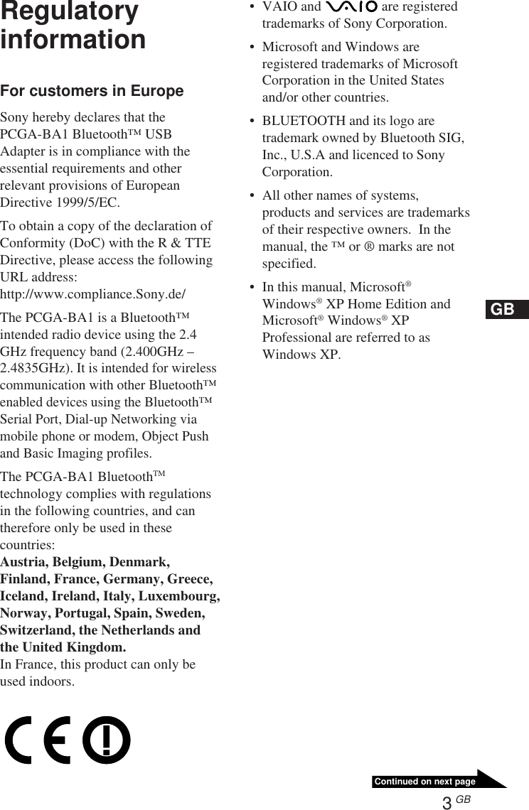 3 GBContinued on next pageGBRegulatoryinformationFor customers in EuropeSony hereby declares that thePCGA-BA1 Bluetooth™ USBAdapter is in compliance with theessential requirements and otherrelevant provisions of EuropeanDirective 1999/5/EC.To obtain a copy of the declaration ofConformity (DoC) with the R &amp; TTEDirective, please access the followingURL address:http://www.compliance.Sony.de/The PCGA-BA1 is a Bluetooth™intended radio device using the 2.4GHz frequency band (2.400GHz –2.4835GHz). It is intended for wirelesscommunication with other Bluetooth™enabled devices using the Bluetooth™Serial Port, Dial-up Networking viamobile phone or modem, Object Pushand Basic Imaging profiles.The PCGA-BA1 BluetoothTMtechnology complies with regulationsin the following countries, and cantherefore only be used in thesecountries:Austria, Belgium, Denmark,Finland, France, Germany, Greece,Iceland, Ireland, Italy, Luxembourg,Norway, Portugal, Spain, Sweden,Switzerland, the Netherlands andthe United Kingdom.In France, this product can only beused indoors.•VAIO and   are registeredtrademarks of Sony Corporation.•Microsoft and Windows areregistered trademarks of MicrosoftCorporation in the United Statesand/or other countries.•BLUETOOTH and its logo aretrademark owned by Bluetooth SIG,Inc., U.S.A and licenced to SonyCorporation.•All other names of systems,products and services are trademarksof their respective owners.  In themanual, the ™ or ® marks are notspecified.•In this manual, Microsoft®Windows® XP Home Edition andMicrosoft® Windows® XPProfessional are referred to asWindows XP.