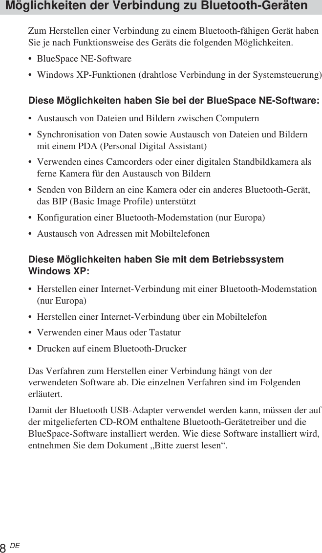 8 DEMöglichkeiten der Verbindung zu Bluetooth-GerätenZum Herstellen einer Verbindung zu einem Bluetooth-fähigen Gerät habenSie je nach Funktionsweise des Geräts die folgenden Möglichkeiten.•BlueSpace NE-Software•Windows XP-Funktionen (drahtlose Verbindung in der Systemsteuerung)Diese Möglichkeiten haben Sie bei der BlueSpace NE-Software:•Austausch von Dateien und Bildern zwischen Computern•Synchronisation von Daten sowie Austausch von Dateien und Bildernmit einem PDA (Personal Digital Assistant)•Verwenden eines Camcorders oder einer digitalen Standbildkamera alsferne Kamera für den Austausch von Bildern•Senden von Bildern an eine Kamera oder ein anderes Bluetooth-Gerät,das BIP (Basic Image Profile) unterstützt•Konfiguration einer Bluetooth-Modemstation (nur Europa)•Austausch von Adressen mit MobiltelefonenDiese Möglichkeiten haben Sie mit dem BetriebssystemWindows XP:•Herstellen einer Internet-Verbindung mit einer Bluetooth-Modemstation(nur Europa)•Herstellen einer Internet-Verbindung über ein Mobiltelefon•Verwenden einer Maus oder Tastatur•Drucken auf einem Bluetooth-DruckerDas Verfahren zum Herstellen einer Verbindung hängt von derverwendeten Software ab. Die einzelnen Verfahren sind im Folgendenerläutert.Damit der Bluetooth USB-Adapter verwendet werden kann, müssen der aufder mitgelieferten CD-ROM enthaltene Bluetooth-Gerätetreiber und dieBlueSpace-Software installiert werden. Wie diese Software installiert wird,entnehmen Sie dem Dokument „Bitte zuerst lesen“.