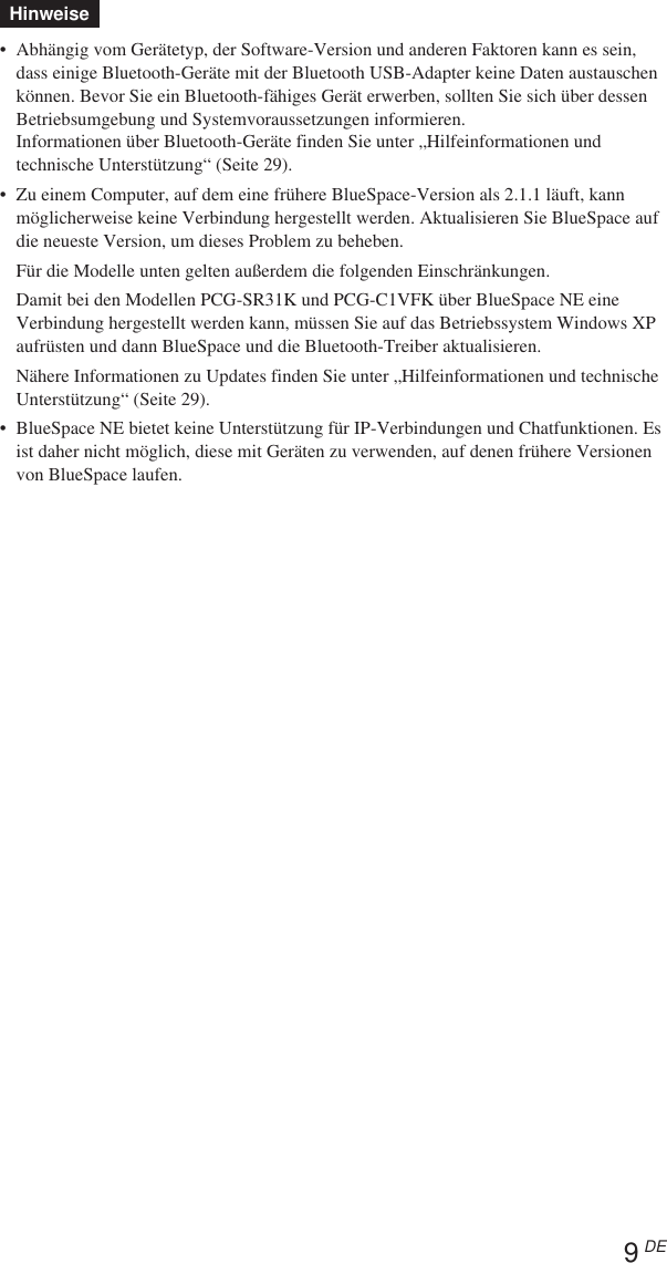 9 DEHinweise•Abhängig vom Gerätetyp, der Software-Version und anderen Faktoren kann es sein,dass einige Bluetooth-Geräte mit der Bluetooth USB-Adapter keine Daten austauschenkönnen. Bevor Sie ein Bluetooth-fähiges Gerät erwerben, sollten Sie sich über dessenBetriebsumgebung und Systemvoraussetzungen informieren.Informationen über Bluetooth-Geräte finden Sie unter „Hilfeinformationen undtechnische Unterstützung“ (Seite 29).•Zu einem Computer, auf dem eine frühere BlueSpace-Version als 2.1.1 läuft, kannmöglicherweise keine Verbindung hergestellt werden. Aktualisieren Sie BlueSpace aufdie neueste Version, um dieses Problem zu beheben.Für die Modelle unten gelten außerdem die folgenden Einschränkungen.Damit bei den Modellen PCG-SR31K und PCG-C1VFK über BlueSpace NE eineVerbindung hergestellt werden kann, müssen Sie auf das Betriebssystem Windows XPaufrüsten und dann BlueSpace und die Bluetooth-Treiber aktualisieren.Nähere Informationen zu Updates finden Sie unter „Hilfeinformationen und technischeUnterstützung“ (Seite 29).•BlueSpace NE bietet keine Unterstützung für IP-Verbindungen und Chatfunktionen. Esist daher nicht möglich, diese mit Geräten zu verwenden, auf denen frühere Versionenvon BlueSpace laufen.