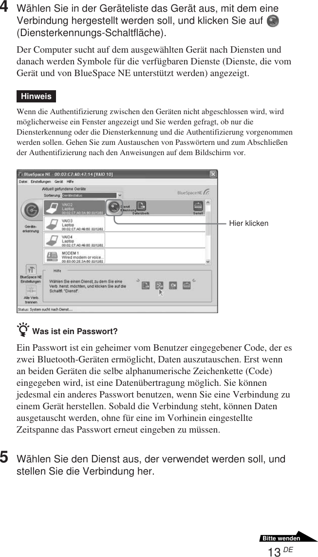 13 DEBitte wenden4Wählen Sie in der Geräteliste das Gerät aus, mit dem eineVerbindung hergestellt werden soll, und klicken Sie auf (Diensterkennungs-Schaltfläche).Der Computer sucht auf dem ausgewählten Gerät nach Diensten unddanach werden Symbole für die verfügbaren Dienste (Dienste, die vomGerät und von BlueSpace NE unterstützt werden) angezeigt.HinweisWenn die Authentifizierung zwischen den Geräten nicht abgeschlossen wird, wirdmöglicherweise ein Fenster angezeigt und Sie werden gefragt, ob nur dieDiensterkennung oder die Diensterkennung und die Authentifizierung vorgenommenwerden sollen. Gehen Sie zum Austauschen von Passwörtern und zum Abschließender Authentifizierung nach den Anweisungen auf dem Bildschirm vor.z Was ist ein Passwort?Ein Passwort ist ein geheimer vom Benutzer eingegebener Code, der eszwei Bluetooth-Geräten ermöglicht, Daten auszutauschen. Erst wennan beiden Geräten die selbe alphanumerische Zeichenkette (Code)eingegeben wird, ist eine Datenübertragung möglich. Sie könnenjedesmal ein anderes Passwort benutzen, wenn Sie eine Verbindung zueinem Gerät herstellen. Sobald die Verbindung steht, können Datenausgetauscht werden, ohne für eine im Vorhinein eingestellteZeitspanne das Passwort erneut eingeben zu müssen.5Wählen Sie den Dienst aus, der verwendet werden soll, undstellen Sie die Verbindung her.Hier klicken