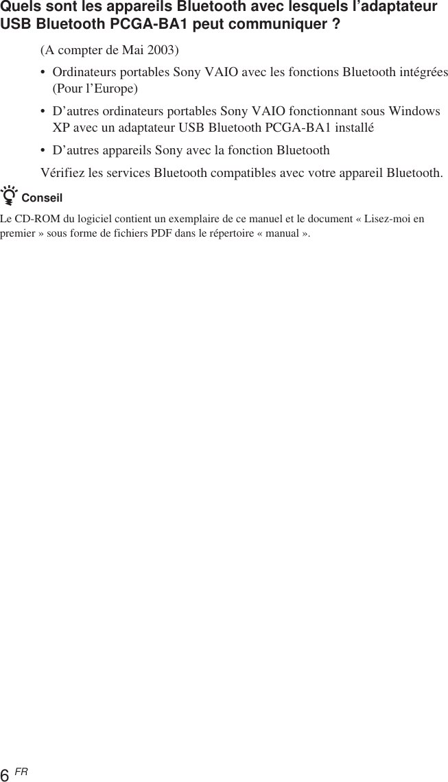 6 FRQuels sont les appareils Bluetooth avec lesquels l’adaptateurUSB Bluetooth PCGA-BA1 peut communiquer ?(A compter de Mai 2003)•Ordinateurs portables Sony VAIO avec les fonctions Bluetooth intégrées(Pour l’Europe)• D’autres ordinateurs portables Sony VAIO fonctionnant sous WindowsXP avec un adaptateur USB Bluetooth PCGA-BA1 installé•D’autres appareils Sony avec la fonction BluetoothVérifiez les services Bluetooth compatibles avec votre appareil Bluetooth.z ConseilLe CD-ROM du logiciel contient un exemplaire de ce manuel et le document « Lisez-moi enpremier » sous forme de fichiers PDF dans le répertoire « manual ».