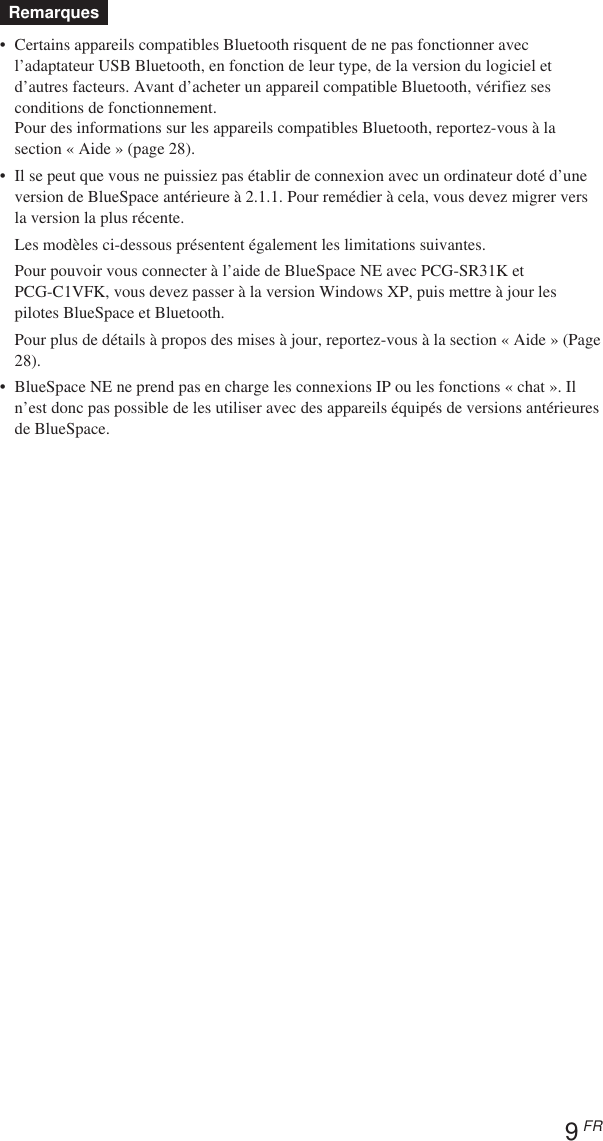 9 FRRemarques•Certains appareils compatibles Bluetooth risquent de ne pas fonctionner avecl’adaptateur USB Bluetooth, en fonction de leur type, de la version du logiciel etd’autres facteurs. Avant d’acheter un appareil compatible Bluetooth, vérifiez sesconditions de fonctionnement.Pour des informations sur les appareils compatibles Bluetooth, reportez-vous à lasection « Aide » (page 28).•Il se peut que vous ne puissiez pas établir de connexion avec un ordinateur doté d’uneversion de BlueSpace antérieure à 2.1.1. Pour remédier à cela, vous devez migrer versla version la plus récente.Les modèles ci-dessous présentent également les limitations suivantes.Pour pouvoir vous connecter à l’aide de BlueSpace NE avec PCG-SR31K etPCG-C1VFK, vous devez passer à la version Windows XP, puis mettre à jour lespilotes BlueSpace et Bluetooth.Pour plus de détails à propos des mises à jour, reportez-vous à la section « Aide » (Page28).•BlueSpace NE ne prend pas en charge les connexions IP ou les fonctions « chat ». Iln’est donc pas possible de les utiliser avec des appareils équipés de versions antérieuresde BlueSpace.