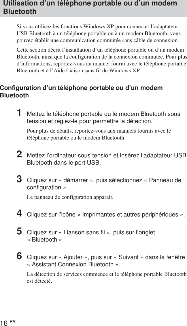 16 FRUtilisation d’un téléphone portable ou d’un modemBluetoothSi vous utilisez les fonctions Windows XP pour connecter l’adaptateurUSB Bluetooth à un téléphone portable ou à un modem Bluetooth, vouspouvez établir une communication commutée sans câble de connexion.Cette section décrit l’installation d’un téléphone portable ou d’un modemBluetooth, ainsi que la configuration de la connexion commutée. Pour plusd’informations, reportez-vous au manuel fourni avec le téléphone portableBluetooth et à l’Aide Liaison sans fil de Windows XP.Configuration d’un téléphone portable ou d’un modemBluetooth1Mettez le téléphone portable ou le modem Bluetooth soustension et réglez-le pour permettre la détection.Pour plus de détails, reportez-vous aux manuels fournis avec letéléphone portable ou le modem Bluetooth.2Mettez l’ordinateur sous tension et insérez l’adaptateur USBBluetooth dans le port USB.3Cliquez sur « démarrer », puis sélectionnez « Panneau deconfiguration ».Le panneau de configuration apparaît.4Cliquez sur l’icône « Imprimantes et autres périphériques ».5Cliquez sur « Lianson sans fil », puis sur l’onglet« Bluetooth ».6Cliquez sur « Ajouter », puis sur « Suivant » dans la fenêtre«Assistant Connexion Bluetooth ».La détection de services commence et le téléphone portable Bluetoothest détecté.