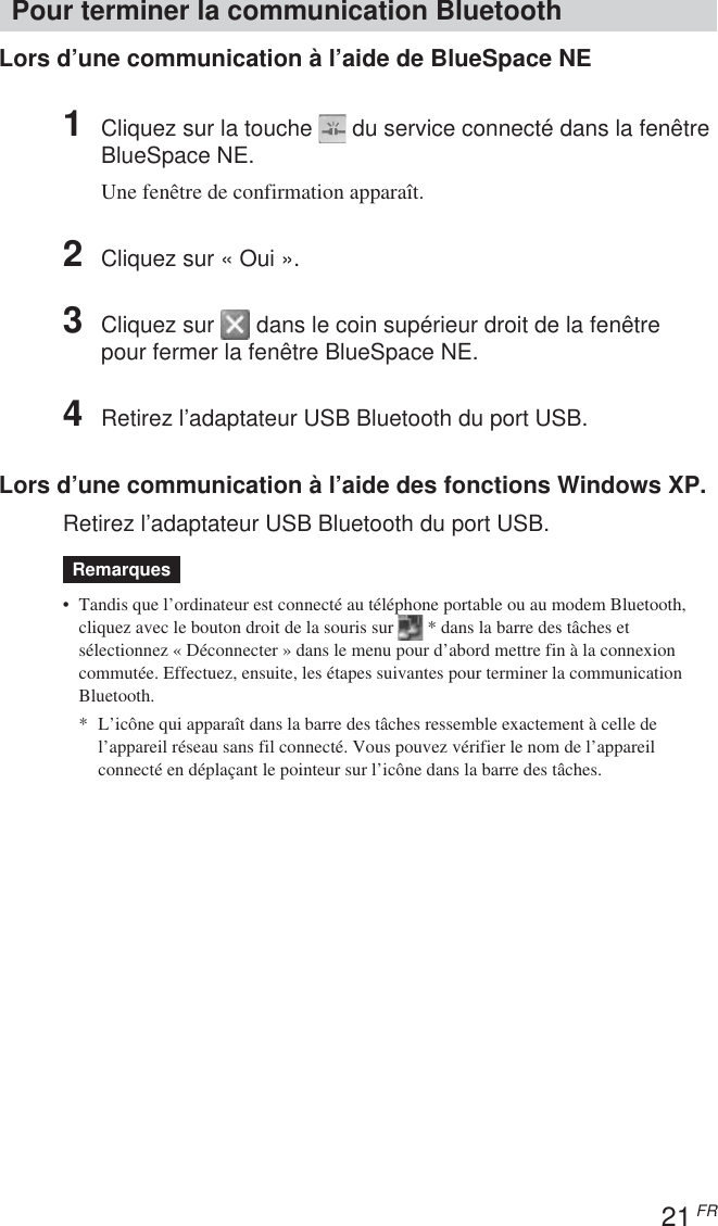 21 FRPour terminer la communication BluetoothLors d’une communication à l’aide de BlueSpace NE1Cliquez sur la touche   du service connecté dans la fenêtreBlueSpace NE.Une fenêtre de confirmation apparaît.2Cliquez sur « Oui ».3Cliquez sur   dans le coin supérieur droit de la fenêtrepour fermer la fenêtre BlueSpace NE.4Retirez l’adaptateur USB Bluetooth du port USB.Lors d’une communication à l’aide des fonctions Windows XP.Retirez l’adaptateur USB Bluetooth du port USB.Remarques• Tandis que l’ordinateur est connecté au téléphone portable ou au modem Bluetooth,cliquez avec le bouton droit de la souris sur   * dans la barre des tâches etsélectionnez « Déconnecter » dans le menu pour d’abord mettre fin à la connexioncommutée. Effectuez, ensuite, les étapes suivantes pour terminer la communicationBluetooth.*L’icône qui apparaît dans la barre des tâches ressemble exactement à celle del’appareil réseau sans fil connecté. Vous pouvez vérifier le nom de l’appareilconnecté en déplaçant le pointeur sur l’icône dans la barre des tâches.