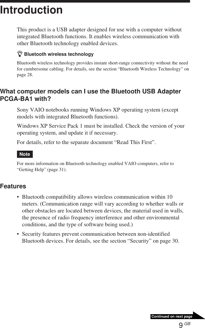 9 GBContinued on next pageIntroductionThis product is a USB adapter designed for use with a computer withoutintegrated Bluetooth functions. It enables wireless communication withother Bluetooth technology enabled devices.z Bluetooth wireless technologyBluetooth wireless technology provides instant short-range connectivity without the needfor cumbersome cabling. For details, see the section “Bluetooth Wireless Technology” onpage 28.What computer models can I use the Bluetooth USB AdapterPCGA-BA1 with?Sony VAIO notebooks running Windows XP operating system (exceptmodels with integrated Bluetooth functions).Windows XP Service Pack 1 must be installed. Check the version of youroperating system, and update it if necessary.For details, refer to the separate document “Read This First”.NoteFor more information on Bluetooth technology enabled VAIO computers, refer to“Getting Help” (page 31).Features•Bluetooth compatibility allows wireless communication within 10meters. (Communication range will vary according to whether walls orother obstacles are located between devices, the material used in walls,the presence of radio frequency interference and other environmentalconditions, and the type of software being used.)•Security features prevent communication between non-identifiedBluetooth devices. For details, see the section “Security” on page 30.