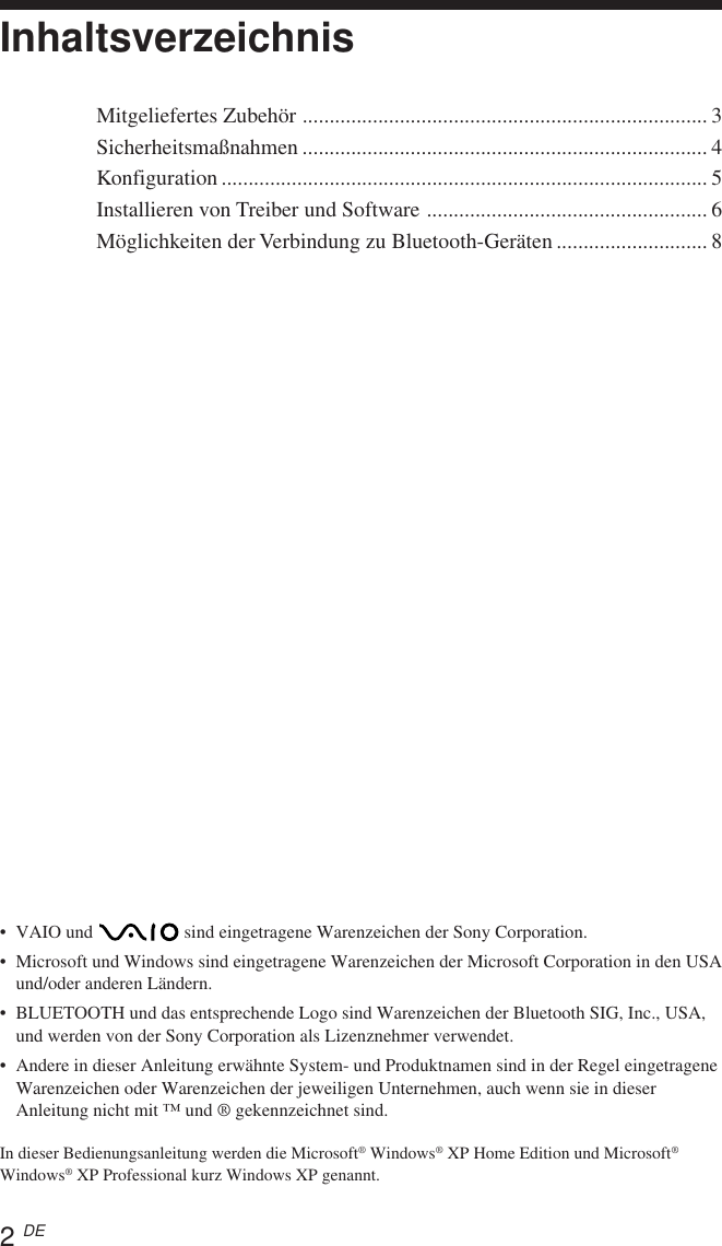 2 DE•VAIO und   sind eingetragene Warenzeichen der Sony Corporation.•Microsoft und Windows sind eingetragene Warenzeichen der Microsoft Corporation in den USAund/oder anderen Ländern.•BLUETOOTH und das entsprechende Logo sind Warenzeichen der Bluetooth SIG, Inc., USA,und werden von der Sony Corporation als Lizenznehmer verwendet.•Andere in dieser Anleitung erwähnte System- und Produktnamen sind in der Regel eingetrageneWarenzeichen oder Warenzeichen der jeweiligen Unternehmen, auch wenn sie in dieserAnleitung nicht mit ™ und ® gekennzeichnet sind.In dieser Bedienungsanleitung werden die Microsoft® Windows® XP Home Edition und Microsoft®Windows® XP Professional kurz Windows XP genannt.InhaltsverzeichnisMitgeliefertes Zubehör ........................................................................... 3Sicherheitsmaßnahmen ........................................................................... 4Konfiguration .......................................................................................... 5Installieren von Treiber und Software .................................................... 6Möglichkeiten der Verbindung zu Bluetooth-Geräten ............................ 8