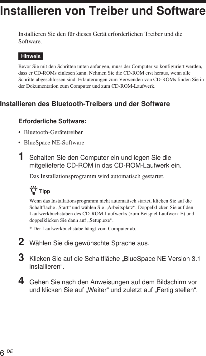 6 DEInstallieren von Treiber und SoftwareInstallieren Sie den für dieses Gerät erforderlichen Treiber und dieSoftware.HinweisBevor Sie mit den Schritten unten anfangen, muss der Computer so konfiguriert werden,dass er CD-ROMs einlesen kann. Nehmen Sie die CD-ROM erst heraus, wenn alleSchritte abgeschlossen sind. Erläuterungen zum Verwenden von CD-ROMs finden Sie inder Dokumentation zum Computer und zum CD-ROM-Laufwerk.Installieren des Bluetooth-Treibers und der SoftwareErforderliche Software:•Bluetooth-Gerätetreiber•BlueSpace NE-Software1Schalten Sie den Computer ein und legen Sie diemitgelieferte CD-ROM in das CD-ROM-Laufwerk ein.Das Installationsprogramm wird automatisch gestartet.z TippWenn das Installationsprogramm nicht automatisch startet, klicken Sie auf dieSchaltfläche „Start“ und wählen Sie „Arbeitsplatz“. Doppelklicken Sie auf denLaufwerkbuchstaben des CD-ROM-Laufwerks (zum Beispiel Laufwerk E) unddoppelklicken Sie dann auf „Setup.exe“.* Der Laufwerkbuchstabe hängt vom Computer ab.2Wählen Sie die gewünschte Sprache aus.3Klicken Sie auf die Schaltfläche „BlueSpace NE Version 3.1installieren“.4Gehen Sie nach den Anweisungen auf dem Bildschirm vorund klicken Sie auf „Weiter“ und zuletzt auf „Fertig stellen“.