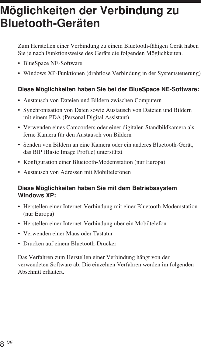 8 DEMöglichkeiten der Verbindung zuBluetooth-GerätenZum Herstellen einer Verbindung zu einem Bluetooth-fähigen Gerät habenSie je nach Funktionsweise des Geräts die folgenden Möglichkeiten.•BlueSpace NE-Software•Windows XP-Funktionen (drahtlose Verbindung in der Systemsteuerung)Diese Möglichkeiten haben Sie bei der BlueSpace NE-Software:•Austausch von Dateien und Bildern zwischen Computern•Synchronisation von Daten sowie Austausch von Dateien und Bildernmit einem PDA (Personal Digital Assistant)•Verwenden eines Camcorders oder einer digitalen Standbildkamera alsferne Kamera für den Austausch von Bildern•Senden von Bildern an eine Kamera oder ein anderes Bluetooth-Gerät,das BIP (Basic Image Profile) unterstützt•Konfiguration einer Bluetooth-Modemstation (nur Europa)•Austausch von Adressen mit MobiltelefonenDiese Möglichkeiten haben Sie mit dem BetriebssystemWindows XP:•Herstellen einer Internet-Verbindung mit einer Bluetooth-Modemstation(nur Europa)•Herstellen einer Internet-Verbindung über ein Mobiltelefon•Verwenden einer Maus oder Tastatur•Drucken auf einem Bluetooth-DruckerDas Verfahren zum Herstellen einer Verbindung hängt von derverwendeten Software ab. Die einzelnen Verfahren werden im folgendenAbschnitt erläutert.