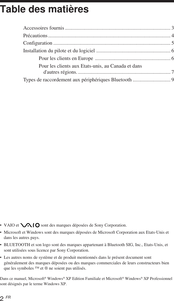 2 FR•VAIO et   sont des marques déposées de Sony Corporation.•Microsoft et Windows sont des marques déposées de Microsoft Corporation aux Etats-Unis etdans les autres pays.•BLUETOOTH et son logo sont des marques appartenant à Bluetooth SIG, Inc., Etats-Unis, etsont utilisées sous licence par Sony Corporation.•Les autres noms de système et de produit mentionnés dans le présent document sontgénéralement des marques déposées ou des marques commerciales de leurs constructeurs bienque les symboles ™ et ® ne soient pas utilisés.Dans ce manuel, Microsoft® Windows® XP Edition Familiale et Microsoft® Windows® XP Professionnelsont désignés par le terme Windows XP.Table des matièresAccessoires fournis ................................................................................. 3Précautions.............................................................................................. 4Configuration .......................................................................................... 5Installation du pilote et du logiciel ......................................................... 6Pour les clients en Europe .......................................................... 6Pour les clients aux Etats-unis, au Canada et dansd&apos;autres régions........................................................................ 7Types de raccordement aux périphériques Bluetooth ............................. 9