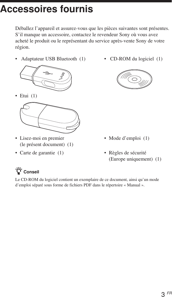 3 FRAccessoires fournisDéballez l’appareil et assurez-vous que les pièces suivantes sont présentes.S’il manque un accessoire, contactez le revendeur Sony où vous avezacheté le produit ou le représentant du service après-vente Sony de votrerégion.• Adaptateur USB Bluetooth  (1) •  CD-ROM du logiciel  (1)•Etui  (1)•Lisez-moi en premier • Mode d’emploi  (1)(le présent document)  (1)• Carte de garantie  (1) • Règles de sécurité(Europe uniquement)  (1)z ConseilLe CD-ROM du logiciel contient un exemplaire de ce document, ainsi qu’un moded’emploi séparé sous forme de fichiers PDF dans le répertoire « Manual ».