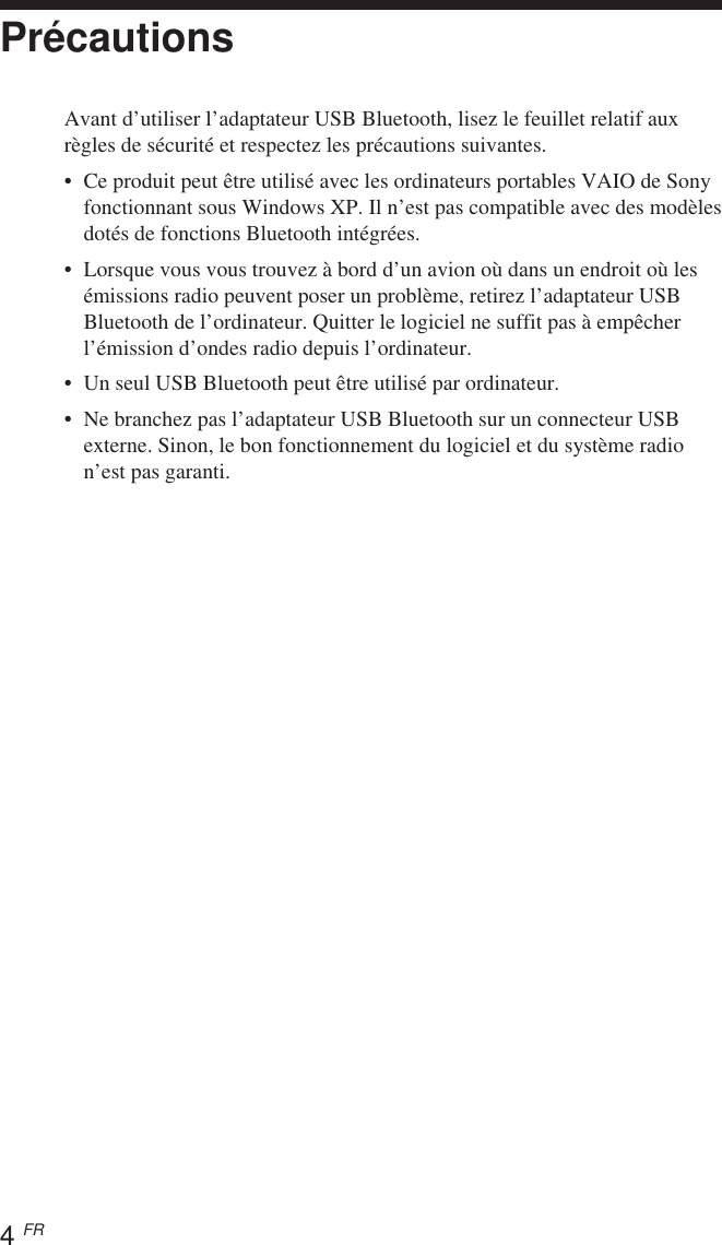 4 FRPrécautionsAvant d’utiliser l’adaptateur USB Bluetooth, lisez le feuillet relatif auxrègles de sécurité et respectez les précautions suivantes.•Ce produit peut être utilisé avec les ordinateurs portables VAIO de Sonyfonctionnant sous Windows XP. Il n’est pas compatible avec des modèlesdotés de fonctions Bluetooth intégrées.•Lorsque vous vous trouvez à bord d’un avion où dans un endroit où lesémissions radio peuvent poser un problème, retirez l’adaptateur USBBluetooth de l’ordinateur. Quitter le logiciel ne suffit pas à empêcherl’émission d’ondes radio depuis l’ordinateur.• Un seul USB Bluetooth peut être utilisé par ordinateur.•Ne branchez pas l’adaptateur USB Bluetooth sur un connecteur USBexterne. Sinon, le bon fonctionnement du logiciel et du système radion’est pas garanti.