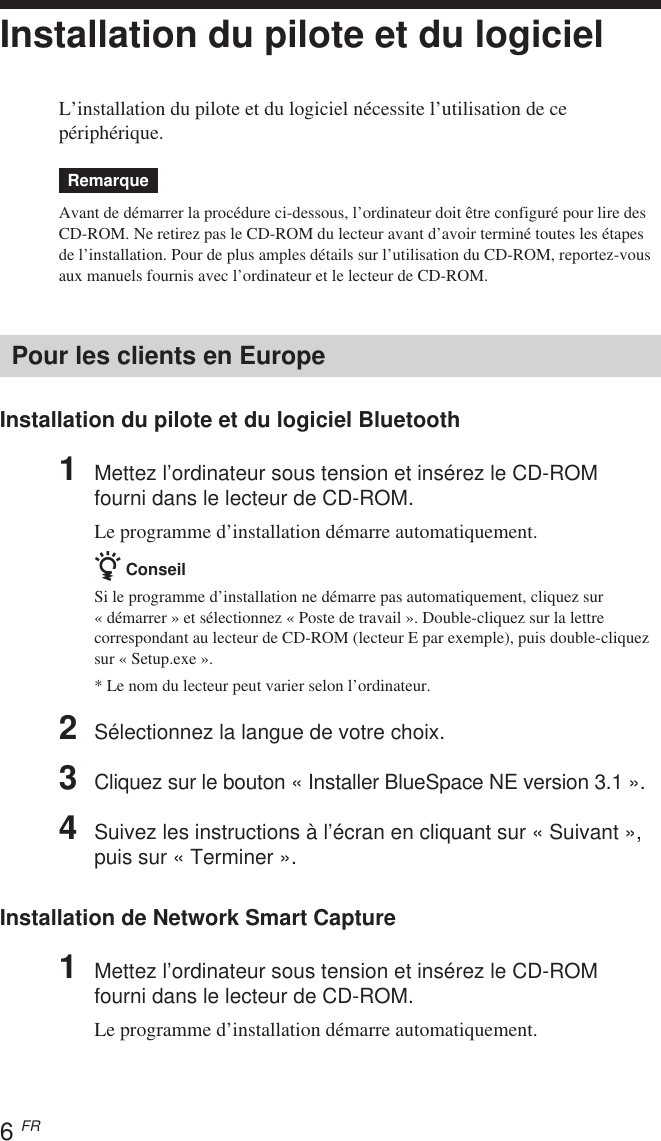 6 FRInstallation du pilote et du logicielL’installation du pilote et du logiciel nécessite l’utilisation de cepériphérique.RemarqueAvant de démarrer la procédure ci-dessous, l’ordinateur doit être configuré pour lire desCD-ROM. Ne retirez pas le CD-ROM du lecteur avant d’avoir terminé toutes les étapesde l’installation. Pour de plus amples détails sur l’utilisation du CD-ROM, reportez-vousaux manuels fournis avec l’ordinateur et le lecteur de CD-ROM.Pour les clients en EuropeInstallation du pilote et du logiciel Bluetooth1Mettez l’ordinateur sous tension et insérez le CD-ROMfourni dans le lecteur de CD-ROM.Le programme d’installation démarre automatiquement.z ConseilSi le programme d’installation ne démarre pas automatiquement, cliquez sur« démarrer » et sélectionnez « Poste de travail ». Double-cliquez sur la lettrecorrespondant au lecteur de CD-ROM (lecteur E par exemple), puis double-cliquezsur « Setup.exe ».* Le nom du lecteur peut varier selon l’ordinateur.2Sélectionnez la langue de votre choix.3Cliquez sur le bouton « Installer BlueSpace NE version 3.1 ».4Suivez les instructions à l’écran en cliquant sur « Suivant »,puis sur « Terminer ».Installation de Network Smart Capture1Mettez l’ordinateur sous tension et insérez le CD-ROMfourni dans le lecteur de CD-ROM.Le programme d’installation démarre automatiquement.