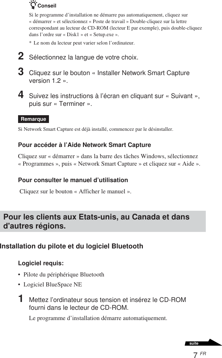 7 FRsuitezConseilSi le programme d’installation ne démarre pas automatiquement, cliquez sur«démarrer » et sélectionnez « Poste de travail » Double-cliquez sur la lettrecorrespondant au lecteur de CD-ROM (lecteur E par exemple), puis double-cliquezdans l’ordre sur « Disk1 » et « Setup.exe ».*Le nom du lecteur peut varier selon l’ordinateur.2Sélectionnez la langue de votre choix.3Cliquez sur le bouton « Installer Network Smart Captureversion 1.2 ».4Suivez les instructions à l’écran en cliquant sur « Suivant »,puis sur « Terminer ».RemarqueSi Network Smart Capture est déjà installé, commencez par le désinstaller.Pour accéder à l’Aide Network Smart CaptureCliquez sur « démarrer » dans la barre des tâches Windows, sélectionnez« Programmes », puis « Network Smart Capture » et cliquez sur « Aide ».Pour consulter le manuel d’utilisation Cliquez sur le bouton « Afficher le manuel ».Pour les clients aux Etats-unis, au Canada et dansd&apos;autres régions.Installation du pilote et du logiciel BluetoothLogiciel requis:•Pilote du périphérique Bluetooth•Logiciel BlueSpace NE1Mettez l’ordinateur sous tension et insérez le CD-ROMfourni dans le lecteur de CD-ROM.Le programme d’installation démarre automatiquement.