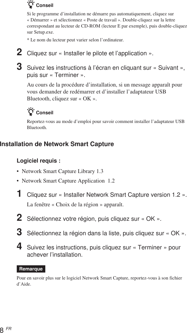 8 FRz ConseilSi le programme d’installation ne démarre pas automatiquement, cliquez sur« Démarrer » et sélectionnez « Poste de travail ». Double-cliquez sur la lettrecorrespondant au lecteur de CD-ROM (lecteur E par exemple), puis double-cliquezsur Setup.exe.* Le nom du lecteur peut varier selon l’ordinateur.2Cliquez sur « Installer le pilote et l’application ».3Suivez les instructions à l’écran en cliquant sur « Suivant »,puis sur « Terminer ».Au cours de la procédure d’installation, si un message apparaît pourvous demander de redémarrer et d’installer l’adaptateur USBBluetooth, cliquez sur « OK ».z ConseilReportez-vous au mode d’emploi pour savoir comment installer l’adaptateur USBBluetooth.Installation de Network Smart CaptureLogiciel requis :• Network Smart Capture Library 1.3•Network Smart Capture Application  1.21Cliquez sur « Installer Network Smart Capture version 1.2 ».La fenêtre « Choix de la région » apparaît.2Sélectionnez votre région, puis cliquez sur « OK ».3Sélectionnez la région dans la liste, puis cliquez sur « OK ».4Suivez les instructions, puis cliquez sur « Terminer » pourachever l’installation.RemarquePour en savoir plus sur le logiciel Network Smart Capture, reportez-vous à son fichierd’Aide.