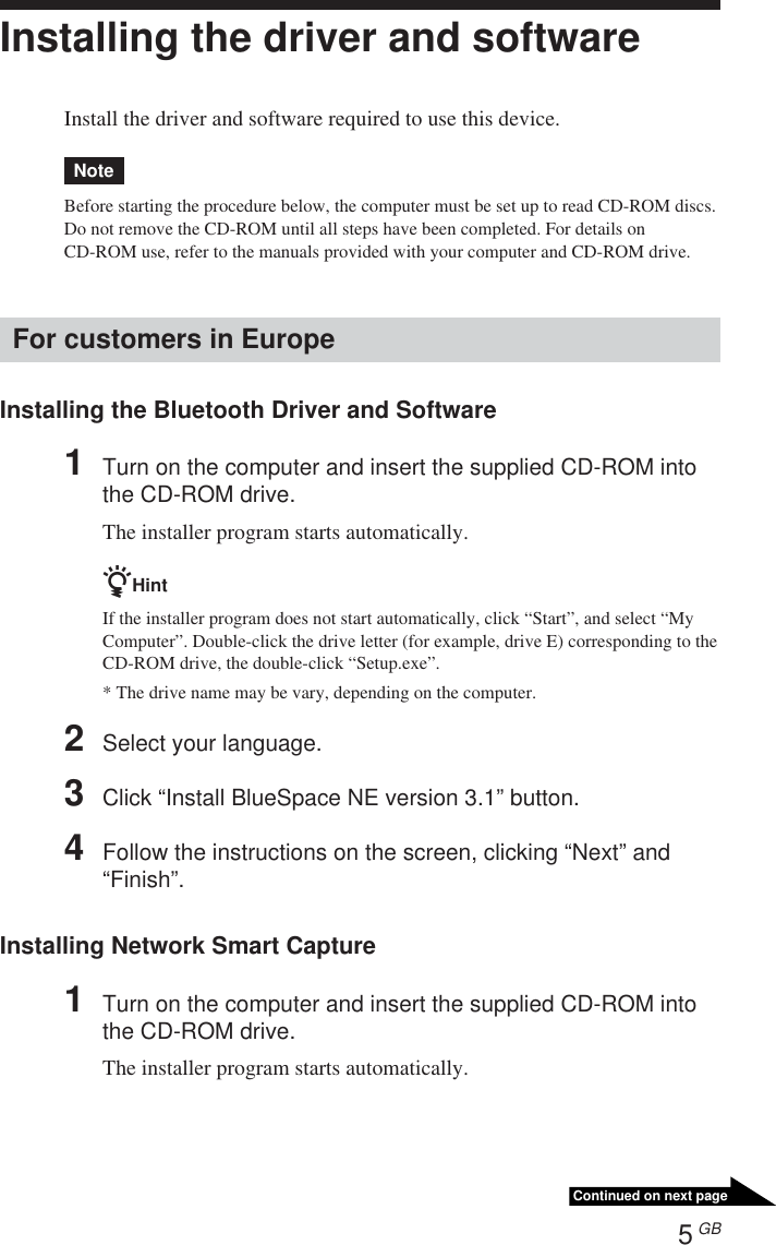 5 GBContinued on next pageInstalling the driver and softwareInstall the driver and software required to use this device.NoteBefore starting the procedure below, the computer must be set up to read CD-ROM discs.Do not remove the CD-ROM until all steps have been completed. For details onCD-ROM use, refer to the manuals provided with your computer and CD-ROM drive.For customers in EuropeInstalling the Bluetooth Driver and Software1Turn on the computer and insert the supplied CD-ROM intothe CD-ROM drive.The installer program starts automatically.zHintIf the installer program does not start automatically, click “Start”, and select “MyComputer”. Double-click the drive letter (for example, drive E) corresponding to theCD-ROM drive, the double-click “Setup.exe”.* The drive name may be vary, depending on the computer.2Select your language.3Click “Install BlueSpace NE version 3.1” button.4Follow the instructions on the screen, clicking “Next” and“Finish”.Installing Network Smart Capture1Turn on the computer and insert the supplied CD-ROM intothe CD-ROM drive.The installer program starts automatically.