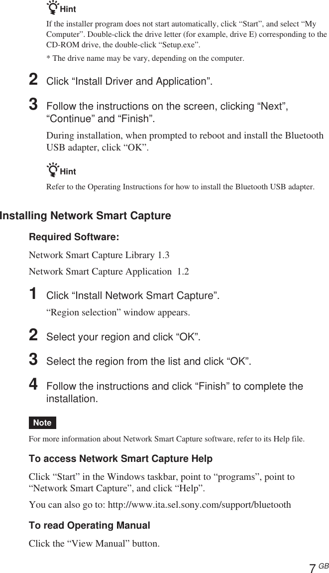 7 GBzHintIf the installer program does not start automatically, click “Start”, and select “MyComputer”. Double-click the drive letter (for example, drive E) corresponding to theCD-ROM drive, the double-click “Setup.exe”.* The drive name may be vary, depending on the computer.2Click “Install Driver and Application”.3Follow the instructions on the screen, clicking “Next”,“Continue” and “Finish”.During installation, when prompted to reboot and install the BluetoothUSB adapter, click “OK”.zHintRefer to the Operating Instructions for how to install the Bluetooth USB adapter.Installing Network Smart CaptureRequired Software:Network Smart Capture Library 1.3Network Smart Capture Application  1.21Click “Install Network Smart Capture”.“Region selection” window appears.2Select your region and click “OK”.3Select the region from the list and click “OK”.4Follow the instructions and click “Finish” to complete theinstallation.NoteFor more information about Network Smart Capture software, refer to its Help file.To access Network Smart Capture HelpClick “Start” in the Windows taskbar, point to “programs”, point to“Network Smart Capture”, and click “Help”.You can also go to: http://www.ita.sel.sony.com/support/bluetoothTo read Operating ManualClick the “View Manual” button.