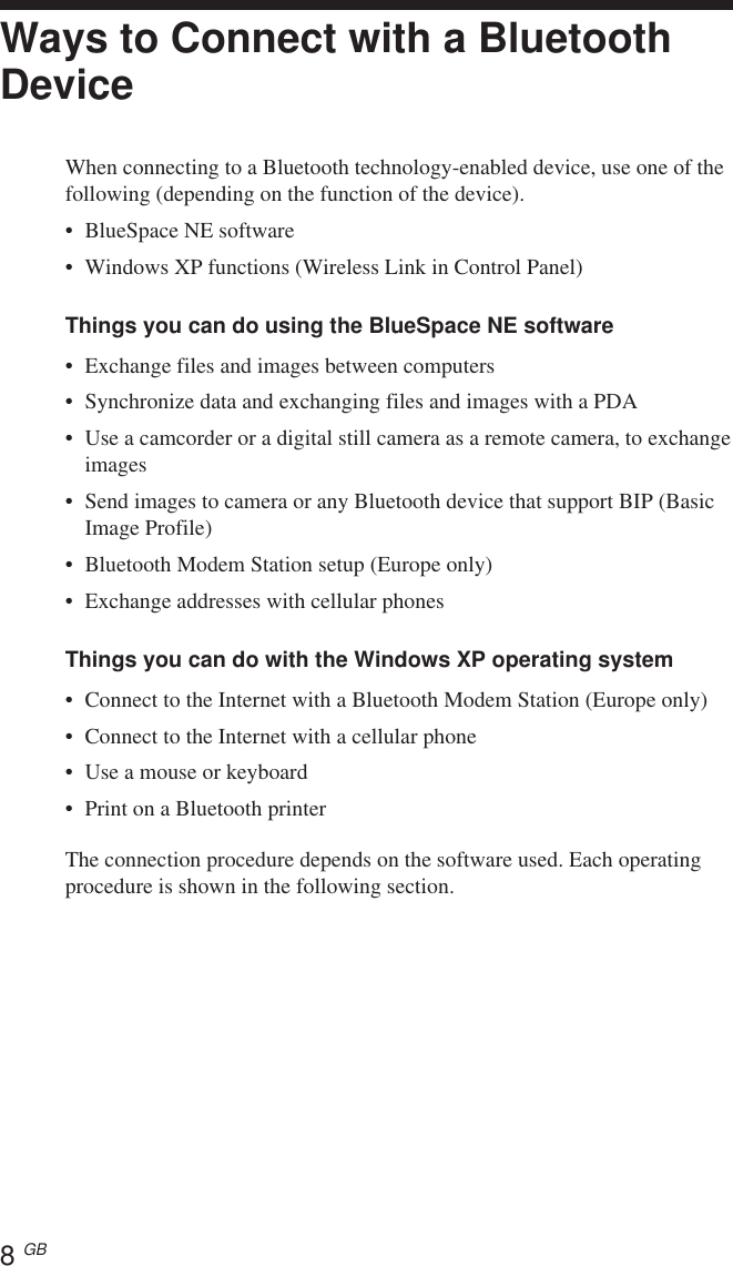 8 GBWays to Connect with a BluetoothDeviceWhen connecting to a Bluetooth technology-enabled device, use one of thefollowing (depending on the function of the device).•BlueSpace NE software•Windows XP functions (Wireless Link in Control Panel)Things you can do using the BlueSpace NE software•Exchange files and images between computers•Synchronize data and exchanging files and images with a PDA•Use a camcorder or a digital still camera as a remote camera, to exchangeimages•Send images to camera or any Bluetooth device that support BIP (BasicImage Profile)•Bluetooth Modem Station setup (Europe only)•Exchange addresses with cellular phonesThings you can do with the Windows XP operating system•Connect to the Internet with a Bluetooth Modem Station (Europe only)•Connect to the Internet with a cellular phone•Use a mouse or keyboard•Print on a Bluetooth printerThe connection procedure depends on the software used. Each operatingprocedure is shown in the following section.