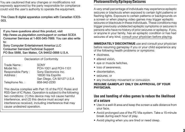 You are cautioned that any changes or modifications not expressly approved by the party responsible for compliance could void the user&apos;s authority to operate the equipment.This device complies with Part 15 of the FCC Rules and RSS-Gen of IC Rules. Operation is subject to the following two conditions: (1) this device may not cause harmful interference, and (2) this device must accept any interference received, including interference that may cause undesired operation Declaration of ConformityTrade Name :Model No. :Responsible Party :Address :Telephone No. :SONYPCH-1001 and PCH-1101Sony Electronics Inc.16530 Via Esprillo San Diego, CA 92127 U.S.A858-942-2230If you have questions about this product, visithttp://www.us.playstation.com/support or contact SCEAConsumer Services at 1-800-345-7669. You can also writeto:Sony Computer Entertainment America LLCConsumer Services/Technical SupportPO Box 5888, San Mateo, CA 94402-0888 U.S.A.This Class B digital apparatus complies with Canadian ICES-003.3Photosensitivity/Epilepsy/SeizuresA very small percentage of individuals may experience epileptic seizures or blackouts when exposed to certain light patterns or flashing lights. Exposure to certain patterns or backgrounds on a screen or when playing video games may trigger epileptic seizures or blackouts in these individuals. These conditions may trigger previously undetected epileptic symptoms or seizures in persons who have no history of prior seizures or epilepsy. If you, or anyone in your family, has an epileptic condition or has had seizures of any kind, consult your physician before playing.IMMEDIATELY DISCONTINUE use and consult your physician before resuming gameplay if you or your child experience any of the following health problems or symptoms:• dizziness,• altered vision,• eye or muscle twitches,• loss of awareness,• disorientation,• seizures, or• any involuntary movement or convulsion.RESUME GAMEPLAY ONLY ON APPROVAL OF YOUR PHYSICIAN.Use and handling of video games to reduce the likelihood of a seizure• Use in a well-lit area and keep the screen a safe distance from your face.• Avoid prolonged use of the PS Vita system. Take a 15-minute break during each hour of play.• Avoid playing when you are tired or need sleep..